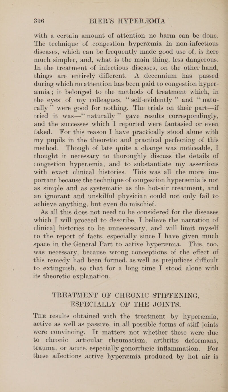 with a certain amount of attention no harm can be done. The technique of congestion hyperemia in non-infectious diseases, which can be frequently made good use of, is here much simpler, and, what is the main thing, less dangerous. In the treatment of infectious diseases, on the other hand, things are entirely different. A decennium has passed during which no attention has been paid to congestion hyper- emia; it belonged to the methods of treatment which, in the eyes of my colleagues, “ self-evidently ” and “ natu- rally ” were good for nothing. The trials on their part—if tried it was—‘‘ naturally ” gave results correspondingly, and the successes which I reported were fantasied or even faked. For this reason I have practically stood alone with my pupils in the theoretic and practical perfecting of this method. Though of late quite a change was noticeable, I thought it necessary to thoroughly discuss the details of congestion hyperemia, and to substantiate my assertions with exact clinical histories. This was all the more im- portant because the technique of congestion hyperemia is not as simple and as systematic as the hot-air treatment, and an ignorant and unskilful physician could not only fail to achieve anything, but even do mischief. As all this does not need to be considered for the diseases which I will proceed to describe, I believe the narration of | clinical histories to be unnecessary, and will limit myself to the report of facts, especially since 1 have given much space in the General Part to active hyperemia. This, too, — was necessary, because wrong conceptions of the effect of this remedy had been formed, as well as prejudices difficult to extinguish, so that for a long time I stood alone with — its theoretic explanation, TREATMENT OF CHRONIC STIFFENING, ESPECIALLY OF THE JOINTS. THE results obtained with the treatment by hyperemia, active as well as passive, in all possible forms of stiff joints _ were convincing. It matters not whether these were due to chronic articular rheumatism, arthritis deformans, trauma, or acute, especially gonorrheic inflammation. For these affections active hyperemia produced by hot air is