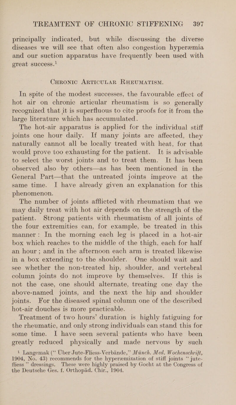 principally indicated, but while discussing the diverse diseases we will see that often also congestion hyperemia and our suction apparatus have frequently been used with great success.! CHRONIC ARTICULAR RHEUMATISM. In spite of the modest successes, the favourable effect of hot air on chronic articular rheumatism is so generally recognized that it is superfluous to cite proofs for it from the large literature which has accumulated. | The hot-air apparatus is applied for the individual stiff joints one hour daily. If many joints are affected, they naturally cannot all be locally treated with heat, for that would prove too exhausting for the patient. It is advisable to select the worst joints and to treat them. It has been observed also by others—as has been mentioned in the General Part—that the untreated joints improve at the same time. I have already given an explanation for this phenomenon. The number of joints afflicted with rheumatism that we may daily treat with hot air depends on the strength of the patient. Strong patients with rheumatism of all joints of the four extremities can, for example, be treated in this manner: In the morning each leg is placed in a hot-air box which reaches to the middle of the thigh, each for half an hour ; and in the afternoon each arm is treated likewise in a box extending to the shoulder. One should wait and see whether the non-treated hip, shoulder, and vertebral column joints do not improve by themselves. If this is not the case, one should alternate, treating one day the above-named joints, and the next the hip and shoulder joints. For the diseased spinal column one of the described hot-air douches is more practicable. Treatment of two hours’ duration is highly fatiguing for the rheumatic, and only strong individuals can stand this for some time. I have seen several patients who have been greatly reduced physically and made nervous by such 1 Langemak (“ Uber Jute-Fliess-Verbiinde,” Münch. Med. Wochenschrift, 1904, No. 43) recommends for the hyperzemization of stiff joints “ jute- fliess ’ dressings. These were highly praised by Gocht at the Congress of the Deutsche Ges. f. Orthopad. Chir., 1904.