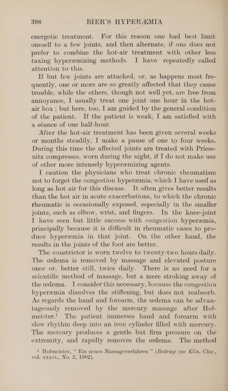 energetic treatment. For this reason one had best limit oneself to a few joints, and then alternate, if one does not prefer to combine the hot-air treatment with other less taxing hypereemizing methods. I have repeatedly called attention to this. If but few joints are attacked, or, as happens most fre- quently, one or more are so greatly affected that they cause trouble, while the others, though not well yet, are free from annoyance, I usually treat one joint one hour in the hot- air box ; but here, too, I am guided by the general condition of the patient. If the patient is weak, I am satisfied with a séance of one half-hour. After the hot-air treatment has been given several weeks or months steadily, I make a pause of one to four weeks. During this time the affected joints are treated with Priess- nitz compresses, worn during the night, if I do not make use of other more intensely hypereemizing agents. I caution the physicians who treat chronic rheumatism not to forget the congestion hyperemia, which I have used as long as hot air for this disease. It often gives better results than the hot air in acute exacerbations, to which the chronic rheumatic is occasionally. exposed, especially in the smaller joints, such as elbow, wrist, and fingers. In the knee-joint I have seen but little success with congestion hyperemia, principally because it is difficult in rheumatic cases to pro- duce hyperemia in that joint. On the other hand, the results in the joints of the foot are better. The constrictor is worn twelve to twenty-two hours daily. The cedema is removed by massage and elevated posture once or, better still, twice daily. There is no need for a scientific method of massage, but a mere stroking away of the cedema. I consider this necessary, because the congestion hyperemia dissolves the stiffening, but does not reabsorb. As regards the hand and forearm, the cedema can be advan- tageously removed by the mercury massage after Hof- meister. The patient immerses hand and forearm with slow rhythm deep into an iron cylinder filled with mercury. The mercury produces a gentle but firm pressure on the extremity, and rapidly removes the cedema. The method 1 Hofmeister, “ Ein neues Massageverfahren ”’ (Beiträge zur Klin. Chir., vol. xxxvi., No. 2, 1902). .