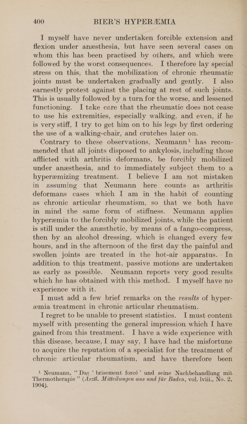 I myself have never undertaken forcible extension and flexion under anssthesia, but have seen several cases on whom this has been practised by others, and which were followed by the worst consequences. I therefore lay special stress on this, that the mobilization of chronic rheumatic joints must be undertaken gradually and gently. I also earnestly protest against the placing at rest of such joints. This is usually followed by a turn for the worse, and lessened functioning. I take care that the rheumatic does not cease to use his extremities, especially walking, and even, if he is very stiff, I try to get him on to his legs by first ordering the use of a walking-chair, and crutches later on. Contrary to these observations, Neumann! has recom- mended that all joints disposed to ankylosis, including those afflicted with arthritis deformans, be forcibly mobilized under anesthesia, and to immediately subject them to a hyperemizing treatment. I believe I am not mistaken in assuming that Neumann here counts as arthritis deformans cases which I am in the habit of counting as chronic articular rheumatism, so that we both have in mind the same form of stiffness. Neumann applies hyperemia to the forcibly mobilized joints, while the patient is still under the anesthetic, by means of a fango-compress, then by an alcohol dressing, which is changed every few hours, and in the afternoon of the first day the painful and swollen joints are treated in the hot-air apparatus. » In addition to this treatment, passive motions are undertaken as early as possible. Neumann reports very good results which he has obtained with this method. I myself have no experience with it. I must add a few brief remarks on the results of hyper- emia treatment in chronic articular rheumatism. I regret to be unable to present statistics. I must content myself with presenting the general impression which I have gained from this treatment. I have a wide experience with this disease, because, | may say, I have had the misfortune to acquire the reputation of a specialist for the treatment of chronic articular rheumatism, and have therefore been 1 Neumann, “ Das * brisement force’ und seine Nachbehandlung mit Thermotherapie ” (Arztl. Mitteilungen aus und fiir Baden, vol. lviii., No. 2, 1904).
