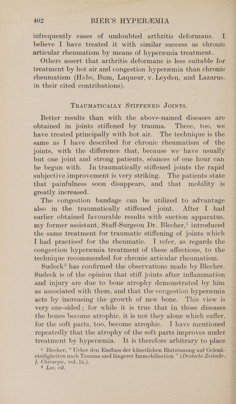 infrequently cases of undoubted arthritis deformans. I believe I have treated it with similar success as chronic articular rheumatism by means of hyperzemia treatment. Others assert that arthritis deformans is less suitable for treatment by hot air and congestion hyperemia than chronic rheumatism (Habs, Bum, Laqueur, v. Leyden, and Lazarus, in their cited contributions). TRAUMATICALLY STIFFENED JOINTS. Better results than with the above-named diseases are obtained in joints stiffened by trauma. These, too, we have treated principally with hot air. The technique is the same as I have described for chronic rheumatism of the joints, with the difference that, because we have usually but one joint and strong patients, séances of one hour can be begun with. In traumatically stiffened joints the rapid subjective improvement is very striking. The patients state that painfulness soon disappears, and that mobility is greatly increased. | The congestion bandage can be utilized to advantage also in the traumatically stiffened joint. After I had. earlier obtained favourable results with suction apparatus, my former assistant, Staff-Surgeon Dr. Blecher,! introduced the same treatment for traumatic stiffening of joints which I had practised for the rheumatic. I refer, as regards the congestion hyperemia treatment of these affections, to the technique recommended for chronic articular rheumatism. Sudeck? has confirmed the observations made by Blecher. Sudeck is of the opinion that stiff joints after inflammation and injury are due to bone atrophy demonstrated by him as associated with them, and that the congestion hyperemia acts by increasing the growth of new bone. This view is very one-sided ; for while it is true that in those diseases the bones become atrophic, it is not they alone which suffer, for the soft parts, too, become atrophic. I have mentioned repeatedly that the atrophy of the soft parts improves under treatment by hyperzmia. It is therefore arbitrary to place 1 Blecher, “ Ueber den Einfluss der künstlichen Blutstauung auf Gelenk- steifigkeiten nach Trauma und längerer Immobilisation ” (Deutsche Zeitschr. f. Chirurgie, vol. Ix.). 2 Loe. cit.