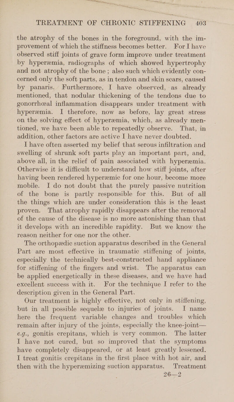 eee TREATMENT OF CHRONIC STIFFENING 403 the atrophy of the bones in the foreground, with the im- provement of which the stiffness becomes better. For I have observed stiff joints of grave form improve under treatment by hyperemia, radiographs of which showed hypertrophy and not atrophy of the bone ; also such which evidently con- cerned only the soft parts, as in tendon and skin scars, caused by panaris. Furthermore, I have observed, as already mentioned, that nodular thickening of the tendons due to gonorrhceal inflammation disappears under treatment with hyperemia. I therefore, now as before, lay great stress on the solving effect of hyperemia, which, as already men- tioned, we have been able to repeatedly observe. That, in addition, other factors are active I have never doubted. I have often asserted my belief that serous infiltration and swelling of shrunk soft parts play an important part, and, above all, in the relief of pain associated with hyperemia. Otherwise it is difficult to understand how stiff joints, after having been rendered hyperzemic for one hour, become more mobile. I do not doubt that the purely passive nutrition of the bone is partly responsible for this. But of all the things which are under consideration this is the least proven. That atrophy rapidly disappears after the removal of the cause of the disease is no more astonishing than that it develops with an incredible rapidity. But we know the reason neither for one nor the other. | The orthopeedic suction apparatus described in the General Part are most effective in traumatic stiffening of joints, especially the technically best-constructed hand appliance for stiffening of the fingers and wrist. The apparatus can be applied energetically in these diseases, and we have had excellent success with it. For the technique I refer to the description given in the General Part. Our treatment is highly effective, not only in series but in all possible sequele to injuries of joints. I name here the frequent variable changes and troubles which ‘remain after injury of the joints, especially the knee-joint— e.g., gonitis crepitans, which is very common. The latter I have not cured, but so improved that the symptoms have completely disappeared, or at least greatly lessened. I treat gonitis crepitans in the first place with hot air, and then with the hyper&mizing suction apparatus. Treatment 26—2
