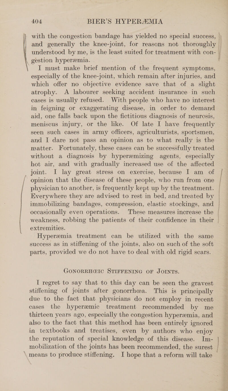 I must make brief mention of the frequent symptoms, especially of the knee-joint, which remain after injuries, and which offer no objective evidence save that of a slight atrophy. A labourer seeking accident insurance in such cases is usually refused. With people who have no interest in feigning or exaggerating disease, in order to demand aid, one falls back upon the fictitious diagnosis of neurosis, meniscus injury, or the like. Of late I have frequently and I dare not pass an opinion as to what really is the matter. Fortunately, these cases can be successfully treated without a diagnosis by hyperemizing agents, especially hot air, and with gradually increased use of the affected joint. I lay great stress on exercise, because I am of opinion that the disease of these people, who run from one physician to another, is frequently kept up by the treatment. Everywhere they are advised to rest in bed, and treated by u extremities. | Hyperemia treatment can be utilized with the same success as in stiffening of the joints, also on such of the soft parts, provided we do not have to deal with old rigid scars. (4ONORRH@&IC STIFFENING OF JOINTS. I regret to say that to this day can be seen the gravest stiffening of joints after gonorrhea. This is principally due to the fact that physicians do not employ in recent thirteen years ago, especially the congestion hyperzmia, and also to the fact that this method has been entirely ignored in textbooks and treatises, even by authors who enjoy the reputation of special knowledge of this disease. Im- mobilization of the joints has been recommended, the surest means to produce stiffening. I hope that a reform will take < ms