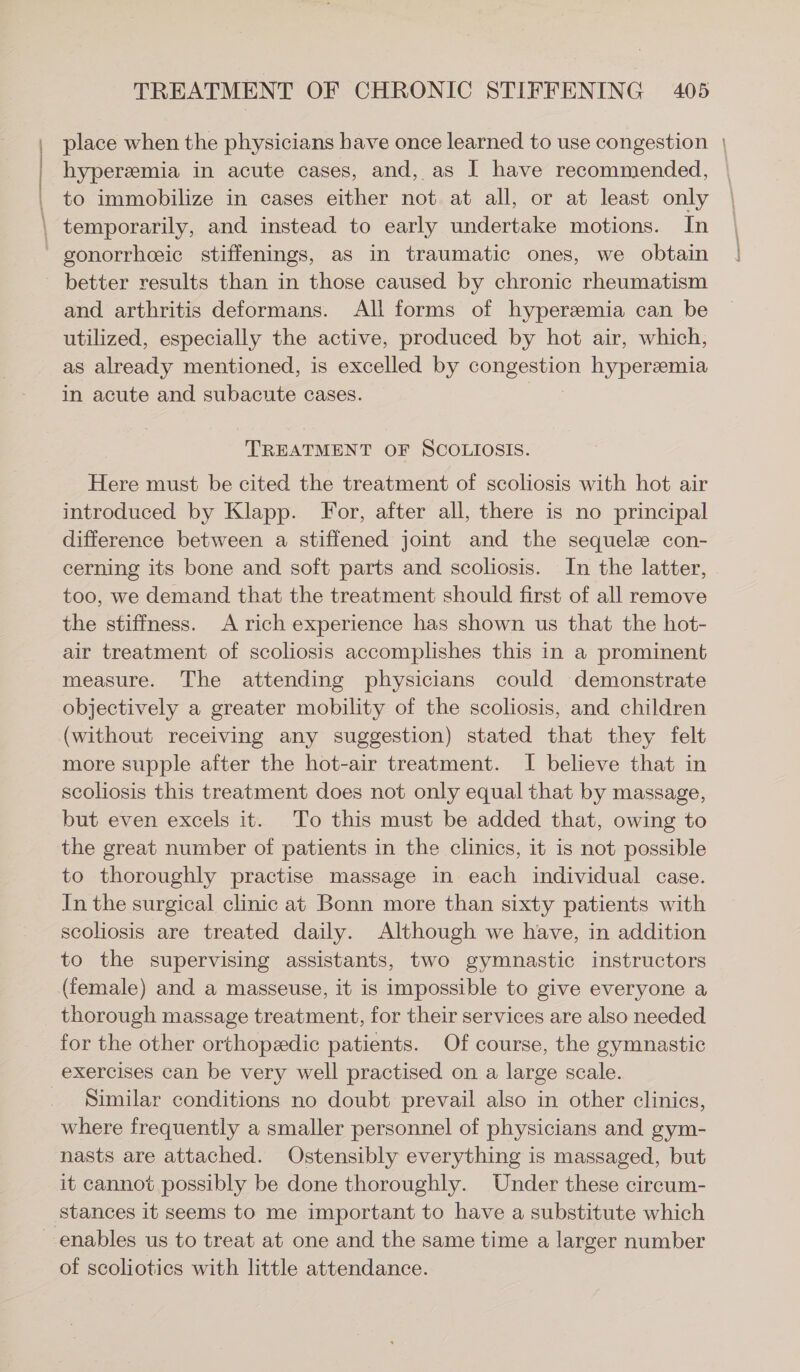 | | \ TREATMENT OF CHRONIC STIFFENING 405 place when the physicians have once learned to use congestion | hyperemia in acute cases, and, as I have recommended, to immobilize in cases either not at all, or at least only temporarily, and instead to early undertake motions. In gonorrheeic stiffenings, as in traumatic ones, we obtain and arthritis deformans. All forms of hyperemia can be utilized, especially the active, produced by hot air, which, as already mentioned, is excelled by son hyperemia in acute and subacute cases. TREATMENT OF SCOLIOSIS. Here must be cited the treatment of scoliosis with hot air introduced by Klapp. For, after all, there is no principal difference between a stiffened joint and the sequele con- cerning its bone and soft parts and scoliosis. In the latter, too, we demand that the treatment should first of all remove the stiffness. A rich experience has shown us that the hot- air treatment of scoliosis accomplishes this in a prominent measure. The attending physicians could demonstrate objectively a greater mobility of the scoliosis, and children (without receiving any suggestion) stated that they felt more supple after the hot-air treatment. I believe that in scoliosis this treatment does not only equal that by massage, but even excels it. To this must be added that, owing to the great number of patients in the clinics, it is not possible to thoroughly practise massage in each individual case. In the surgical clinic at Bonn more than sixty patients with scoliosis are treated daily. Although we have, in addition to the supervising assistants, two gymnastic instructors (female) and a masseuse, it is impossible to give everyone a thorough massage treatment, for their services are also needed for the other orthopedic patients. Of course, the gymnastic Similar conditions no doubt prevail also in other clinics, where frequently a smaller personnel of physicians and gym- nasts are attached. Ostensibly everything is massaged, but it cannot possibly be done thoroughly. Under these cireum- stances it seems to me important to have a substitute which of scoliotics with little attendance.