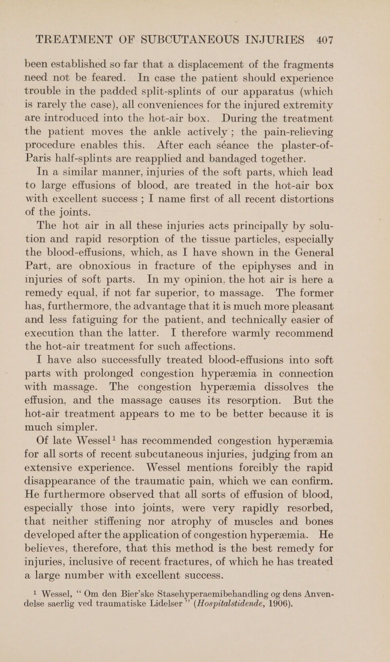 been established so far that a displacement of the fragments need not be feared. In case the patient should experience trouble in the padded split-splints of our apparatus (which is rarely the case), all conveniences for the injured extremity are introduced into the hot-air box. During the treatment the patient moves the ankle actively; the pain-relieving procedure enables this. After each séance the plaster-of- Paris half-splints are reapplied and bandaged together. In a similar manner, injuries of the soft parts, which lead to large effusions of blood, are treated in the hot-air box with excellent success ; I name first of all recent distortions of the joints. The hot air in all these injuries acts principally by solu- tion and rapid resorption of the tissue particles, especially the blood-effusions, which, as I have shown in the General Part, are obnoxious in fracture of the epiphyses and in injuries of soft parts. In my opinion, the hot air is here a remedy equal, if not far superior, to massage. The former has, furthermore, the advantage that it is much more pleasant and less fatiguing for the patient, and technically easier of execution than the latter. I therefore warmly recommend the hot-air treatment for such affections. I have also successfully treated blood-effusions into soft parts with prolonged congestion hyperemia in connection with massage. The congestion hyperemia dissolves the effusion, and the massage causes its resorption. But the hot-air treatment appears to me to be better because it is much simpler. Of late Wessel! has recommended congestion hyperemia for all sorts of recent subcutaneous injuries, judging from an extensive experience. Wessel mentions forcibly the rapid disappearance of the traumatic pain, which we can confirm. He furthermore observed that all sorts of effusion of blood, especially those into joints, were very rapidly resorbed, that neither stiffening nor atrophy of muscles and bones developed after the application of congestion hyperemia. He believes, therefore, that this method is the best remedy for injuries, inclusive of recent fractures, of which he has treated a large number with excellent success. 1 Wessel, “ Om den Bier’ske Stasehyperaemibehandling og dens Anven- delse saerlig ved traumatiske Lidelser ” (Hospitalstidende, 1906).