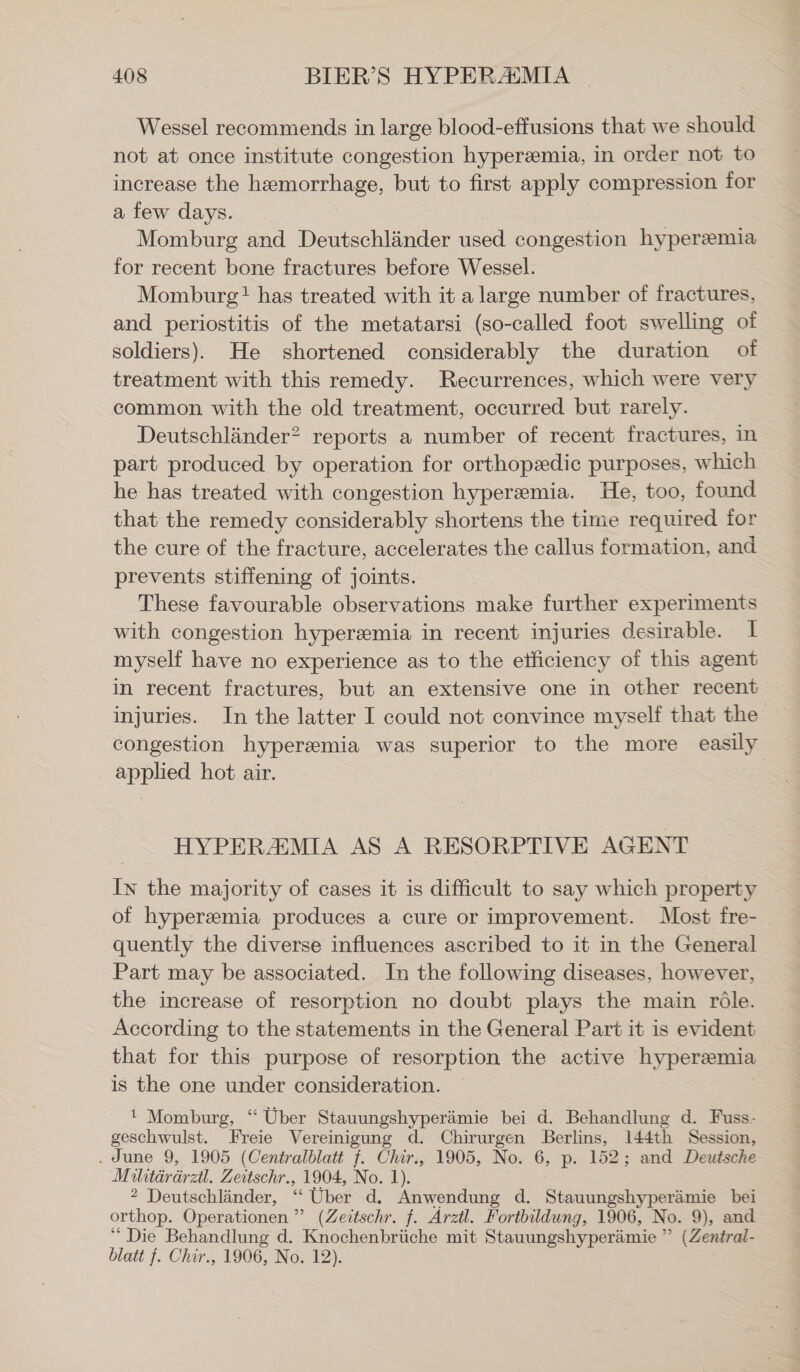 Wessel recommends in large blood-effusions that we should not at once institute congestion hyperemia, in order not to increase the hemorrhage, but to first apply compression for a few days. Momburg and Deutschländer used congestion hyperemia for recent bone fractures before Wessel. Momburg! has treated with it a large number of fractures, and periostitis of the metatarsi (so-called foot swelling of soldiers). He shortened considerably the duration of treatment with this remedy. Recurrences, which were very common with the old treatment, occurred but rarely. Deutschländer? reports a number of recent fractures, in part produced by operation for orthopedic purposes, which he has treated with congestion hyperemia. He, too, found that the remedy considerably shortens the time required for the cure of the fracture, accelerates the callus formation, and prevents stiffening of joints. These favourable observations make further experiments with congestion hyperemia in recent injuries desirable. 1 myself have no experience as to the etficiency of this agent in recent fractures, but an extensive one in other recent injuries. In the latter I could not convince myself that the congestion hyperemia was superior to the more easily applied hot air. | HYPERZMIA AS A RESORPTIVE AGENT In the majority of cases it is difficult to say which property of hyperemia produces a cure or improvement. Most fre- quently the diverse influences ascribed to it in the General Part may be associated. In the following diseases, however, the increase of resorption no doubt plays the main röle. According to the statements in the General Part it is evident that for this purpose of resorption the active hyperemia is the one under consideration. 1 Momburg, “ Uber Stauungshyperämie bei d. Behandlung d. Fuss- geschwulst. Freie Vereinigung d. Chirurgen Berlins, 144th Session, . June 9, 1905 (Centralblatt f. Chir., 1905, No. 6, p. 152; and Deutsche Militärärztl. Zeitschr., 1904, No. 1). 2 Deutschlinder, “ Uber d. Anwendung d. Stauungshyperämie bei orthop. Operationen ” (Zeitschr. f. Arztl. Fortbildung, 1906, No. 9), and “ Die Behandlung d. Knochenbrüche mit Stauungshyperämie ” (Zentral- blatt f. Chir., 1906, No. 12).