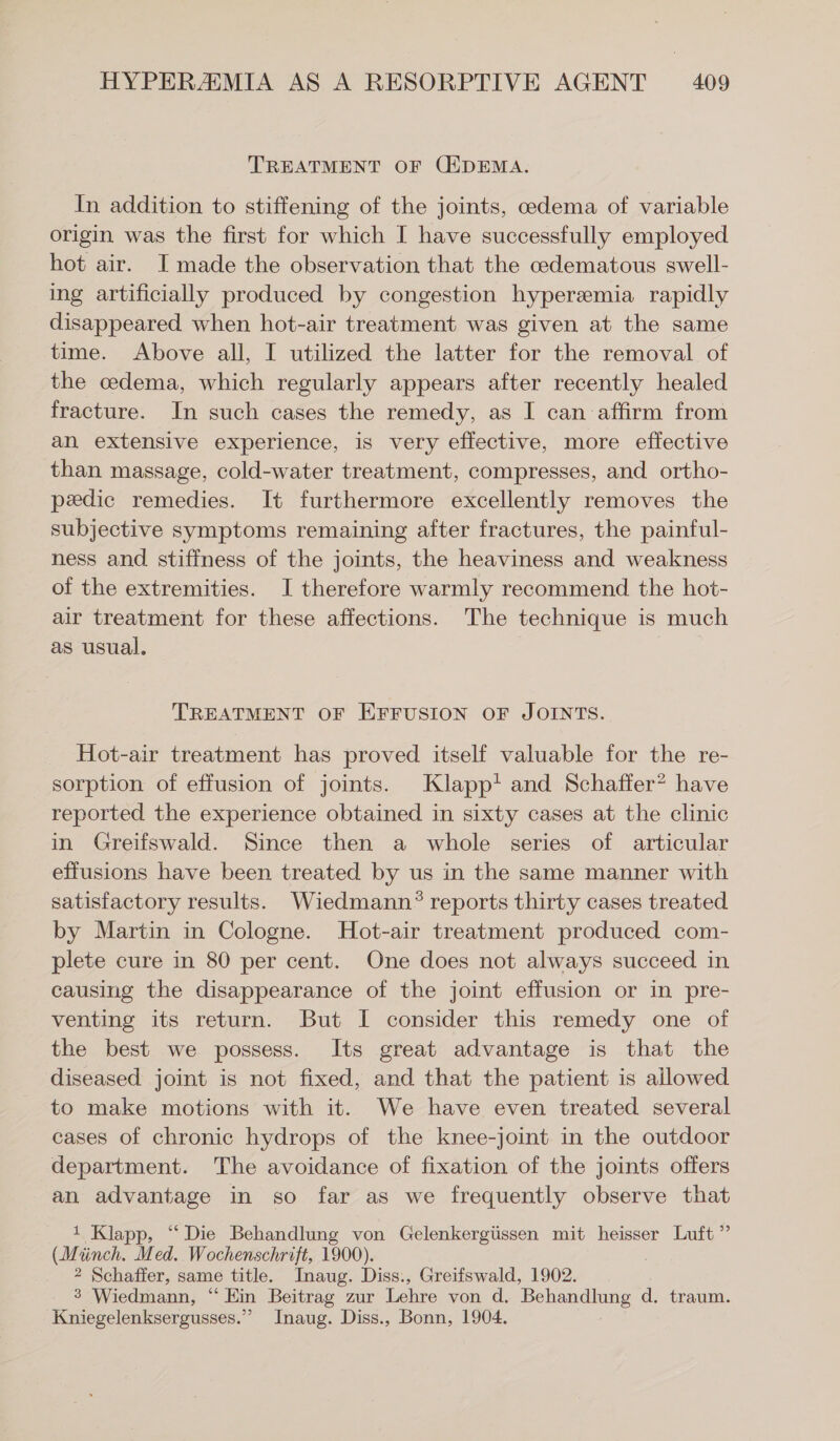 TREATMENT OF (EDEMA. In addition to stiffening of the joints, cedema of variable origin was the first for which I have successfully employed hot air. I made the observation that the cedematous swell- ing artificially produced by congestion hyperemia rapidly disappeared when hot-air treatment was given at the same time. Above all, I utilized the latter for the removal of the cedema, which regularly appears after recently healed fracture. In such cases the remedy, as I can affirm from an extensive experience, is very effective, more effective than massage, cold-water treatment, compresses, and ortho- pedic remedies. It furthermore excellently removes the subjective symptoms remaining after fractures, the painful- ness and stiffness of the joints, the heaviness and weakness of the extremities. I therefore warmly recommend the hot- air treatment for these affections. The technique is much as usual. TREATMENT OF EFFUSION OF JOINTS. Hot-air treatment has proved itself valuable for the re- sorption of effusion of joints. Klapp! and Schaffer? have reported the experience obtained in sixty cases at the clinic in Greifswald. Since then a whole series of articular effusions have been treated by us in the same manner with satisfactory results. Wiedmann® reports thirty cases treated by Martin in Cologne. Hot-air treatment produced com- plete cure in 80 per cent. One does not always succeed in causing the disappearance of the joint effusion or in pre- venting its return. But I consider this remedy one of the best we possess. Its great advantage is that the diseased joint is not fixed, and that the patient is allowed to make motions with it. We have even treated several cases of chronic hydrops of the knee-joint in the outdoor department. The avoidance of fixation of the joints offers an advantage in so far as we frequently observe that 1 Klapp, “ Die Behandlung von Gelenkergüssen mit heisser Luft” (Münch, Med. Wochenschrift, 1900). | 2 Schaffer, same title. Inaug. Diss., Greifswald, 1902. _ 3 Wiedmann, “ Ein Beitrag zur Lehre von d. Behandlung d. traum. Kniegelenksergusses.” Inaug. Diss., Bonn, 1904.
