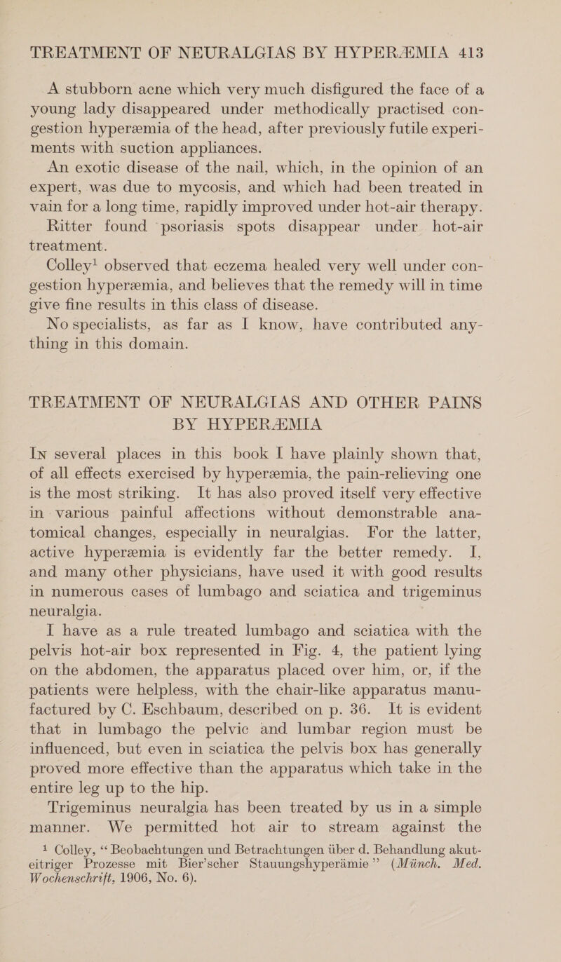 A stubborn acne which very much disfigured the face of a young lady disappeared under methodically practised con- gestion hypereemia of the head, after previously futile experi- ments with suction appliances. An exotic disease of the nail, which, in the opinion of an expert, was due to mycosis, and which had been treated in vain for a long time, rapidly improved under hot-air therapy. Ritter found psoriasis spots disappear under hot-air treatment. Colley! observed that eczema healed very well under con- gestion hyperemia, and believes that the remedy will in time give fine results in this class of disease. No specialists, as far as I know, have contributed any- thing in this domain. TREATMENT OF NEURALGIAS AND OTHER PAINS BY HYPERAIMIA In several places in this book I have plainly shown that, of all effects exercised by hyperzemia, the pain-relieving one is the most striking. It has also proved itself very effective in various painful affections without demonstrable ana- tomical changes, especially in neuralgias. For the latter, active hyperemia is evidently far the better remedy. I, and many other physicians, have used it with good results in numerous cases of lumbago and sciatica and trigeminus neuralgia. I have as a rule treated lumbago and sciatica with the pelvis hot-air box represented in Fig. 4, the patient lying on the abdomen, the apparatus placed over him, or, if the patients were helpless, with the chair-like apparatus manu- factured by C. Eschbaum, described on p. 36. It is evident that in lumbago the pelvic and lumbar region must be influenced, but even in sciatica the pelvis box has generally proved more effective than the apparatus which take in the entire leg up to the hip. Trigeminus neuralgia has been treated by us in a simple manner. We permitted hot air to stream against the 1 Colley, “ Beobachtungen und Betrachtungen über d. Behandlung akut- eitriger Prozesse mit Bier’scher Stauungshyperämie ” (Münch. Med. Wochenschrift, 1906, No. 6).