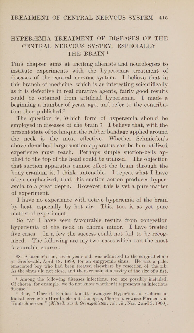 HYPERAMIA TREATMENT OF DISEASES OF THE CENTRAL NERVOUS SYSTEM, ESPECIALLY THE BRAIN ! THis chapter aims at inciting alienists and neurologists to institute experiments with the hyperemia treatment of diseases of the central nervous system. I believe that in this branch of medicine, which is as interesting scientifically as it is defective in real curative agents, fairly good results could be obtained from artificial hyperemia. I made a beginning a number of years ago, and refer to the contribu- tion then published.” The question is, Which form of hypersmia should be employed in diseases of the brain? I believe that, with the present state of technique, the rubber bandage applied around the neck is the most effective. Whether Schmieden’s above-described large suction apparatus can be here utilized experience must teach. Perhaps simple suction-bells ap- plied to the top of the head could be utilized. The objection that suction apparatus cannot affect the brain through the bony cranium is, I think, untenable. I repeat what I have often emphasized, that this suction action produces hyper- emia to a great depth. However, this is yet a pure matter of experiment. I have no experience with active hyperemia of the brain by heat, especially by hot air. This, too, is as yet pure matter of experiment. So far I have seen favourable results from congestion hyperemia of the neck in chorea minor. I have treated five cases. In a few the success could not fail to be recog- nized. The following are my two cases which ran the most favourable course : 88. A farmer’s son, seven years old, was admitted to the surgical clinic at Greifswald, April 18, 1899, for an empyzmic sinus. He was a pale, emaciated boy who had been treated elsewhere by resection of the rib. As the sinus did not close, and there remained a cavity of the size of a fist, 1 Among the following diseases infections, too, are possibly included. Of chorea, for example, we do not know whether it represents an infectious disease. 2 Bier, “ Uber d. Einfluss künstl. erzeugter Hyperämie d. Gehirns u. künstl. erzeugten Hirndrucks auf Epilepsie, Chorea u. gewisse Formen von Kopfschmerzen ” (Mitteil. aus d. Grenzgebieten, vol. vii., Nos. 2 and 3, 1900).