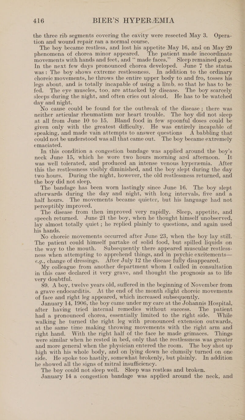 the three rib segments covering the cavity were resected May 3. Opera- tion and wound repair ran a normal course. The boy became restless, and lost his appetite May 16, and on May 29 phenomena of chorea minor appeared. The patient made incoordinate movements with hands and feet, and “ made faces.” Sleep remained good. In the next few days pronounced chorea developed. June 7 the status was: The boy shows extreme restlessness. In addition to the ordinary choreic movements, he throws the entire upper body to and fro, tosses his legs about, and is totally incapable of using a limb, so that he has to be fed. The eye muscles, too, are attacked by disease. The boy scarcely sleeps during the night, and often cries out aloud. He has to be watched day and night. | No cause could be found for the outbreak of the disease ; there was neither articular rheumatism nor heart trouble. The boy did not sleep at all from June 10 to 15. Bland food in few spoonful doses could be given only with the greatest difficulty. He was entirely incapable of speaking, and made vain attempts to answer questions A babbling that could not be understood was all that came out. The boy became extremely emaciated. In this condition a congestion bandage was applied around the boy’s neck June 15, which he wore two hours morning and afternoon. It was well tolerated, and produced an intense venous hyperemia. After this the restlessness visibly diminished, and the boy slept during the day two hours. During the night, however, the old restlessness returned, and the boy did not sleep. The bandage has been worn lastingly since June 16. The boy slept afterwards during the day and night, with long intervals, five and a half hours. The movements became quieter, but his language had not perceptibly improved. The disease from then improved very rapidly. Sleep, appetite, and speech returned. June 21 the boy, when he thought himself unobserved, lay almost totally quiet ; he replied plainly to questions, and again used his hands. No choreic movements occurred after June 23, when the boy lay still. The patient could himself partake of solid food, but spilled liquids on the way to the mouth. Subsequently there appeared muscular restless- ness when attempting to apprehend things, and in psychic excitements— e.g., change of dressings. After July 12 the disease fully disappeared. My colleague from another department whom I called in consultation in this case declared it very grave, and thought the prognosis as to life very doubtful. 89. A boy, twelve years old, suffered in the beginning of November from a grave endocarditis. At the end of the month slight choreic movements of face and right leg appeared, which increased subsequently. January 14, 1906, the boy came under my care at the Johannis Hospital, after having tried internal remedies without success. The patient had a pronounced chorea, essentially limited to the right side. While walking he turned the right leg with pronounced extension outwards, at the same time making throwing movements with the right arm and — right hand. With the right half of the face he made grimaces. Things were similar when he rested in bed, only that the restlessness was greater and more general when the physician entered the room. The boy shot up high with his whole body, and on lying down he clumsily turned on one side. He spoke too hastily, somewhat brokenly, but plainly. In addition he showed all the signs of mitral insufficiency. The boy could not sleep well. Sleep was restless and broken. January 14 a congestion bandage was applied around the neck, and