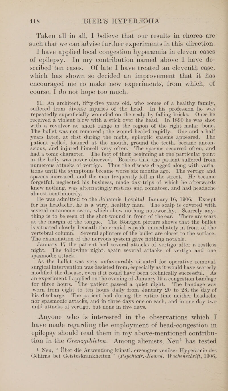 Taken all in all, I believe that our results in chorea are such that we can advise further experiments in this direction. I have applied local congestion hyperzemia in eleven cases of epilepsy. In my contribution named above I have de- scribed ten cases. Of late I have treated an eleventh case, which has shown so decided an improvement that it has encouraged me to make new experiments, from which, of course, I do not hope too much. | 91. An architect, fifty-five years old, who comes of a healthy family, suffered from diverse injuries of the head. In his profession he was repeatedly superficially wounded on the scalp by falling bricks. Once he received a violent blow with a stick over the head. In 1890 he was shot with a revolver at short range in the region of the right malar bone. The bullet was not removed ; the wound healed rapidly. One and a half years later, at first during the night, epileptic spasms appeared. The patient yelled, foamed at the mouth, ground the teeth, became uncon- scious, and injured himself very often. The spasms occurred often, and had a tonic character. The fact of their beginning at one particular point in the body was never observed. Besides this, the patient suffered from numerous attacks of vertigo. Thus the disease dragged along with varia- tions until the symptoms became worse six months ago. The vertigo and Spasms increased, and the man frequently fell in the street. He became forgetful, neglected his business, made day-trips of which he afterwards knew nothing, was alternatingly restless and comatose, and had headache almost continuously. He was admitted to the Johannis hospital January 16, 1906. Except for his headache, he is a wiry, healthy man. The scalp is covered with several cutaneous scars, which show nothing noteworthy. Scarcely any- thing is to be seen of the shot-wound in front of the ear. There are scars. at the margin of the tongue. The Röntgen picture shows that the bullet is Situated closely beneath the cranial capsule immediately in front of the vertebral column. Several splinters of the bullet are closer to the surface. The examination of the nervous system gave nothing notable. © January 17 the patient had several attacks of vertigo after a restless night. The following night, again several attacks of vertigo and one spasmodic attack. As the bullet was very unfavourably situated for operative removal, surgical intervention was desisted from, especially as it would have scarcely modified the disease, even if it could have been technically successful. As an experiment I applied on the evening of January 19 a congestion bandage for three hours. ‘The patient passed a quiet night. The bandage was worn from eight to ten hours daily from January 20 to 28, the day of his discharge. The patient had during the entire time neither headache nor spasmodic attacks, and in three days one on each, and in one day two mild attacks of vertigo, but none in five days. Anyone who is interested in the observations which I have made regarding the employment of head-congestion in epilepsy should read them in my above-mentioned contribu- tion in the Grenzgebieten. Among alienists, Neu! has tested 1 Neu, “ Uber die Anwendung künstl. erzeugter venöser Hyperämie des Gehirns bei Geisteskrankheiten ” (Psychiatr.-Neurol. Wochenschrift, 1906,