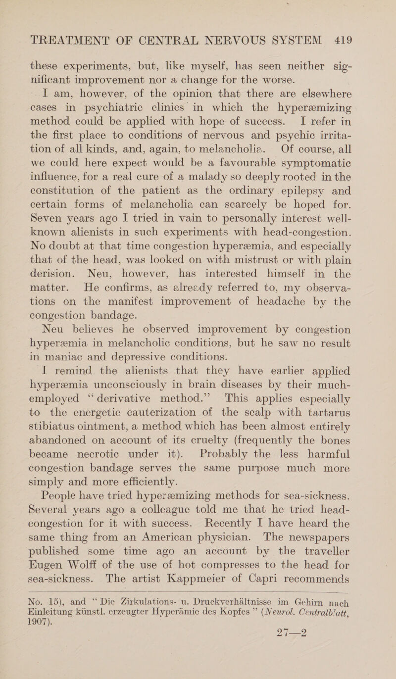these experiments, but, like myself, has seen neither sig- nificant improvement nor a change for the worse. I am, however, of the opinion that there are elsewhere cases in psychiatric clinics in which the hyperemizing method could be applied with hope of success. I refer in the first place to conditions of nervous and psychic irrita- tion of all kinds, and, again, to melancholia. Of course, all we could here expect would be a favourable symptomatic influence, for a real cure of a malady so deeply rooted in the constitution of the patient as the ordinary epilepsy and certain forms of melancholia can scarcely be hoped for. Seven years ago I tried in vain to personally interest well- known alienists in such experiments with head-congestion. No doubt at that time congestion hyperemia, and especially that of the head, was looked on with mistrust or with plain derision. Neu, however, has interested himself in the matter. He confirms, as already referred to, my observa- tions on the manifest improvement of headache by the congestion bandage. Neu believes he observed improvement by congestion hyperemia in melancholic conditions, but he saw no result in maniac and depressive conditions. I remind the alienists that they have earlier applied hyperemia unconsciously in brain diseases by their much- employed “derivative method.” This applies especially to the energetic cauterization of the scalp with tartarus stibiatus ointment, a method which has been almost entirely abandoned on account of its cruelty (frequently the bones became necrotic under it). Probably the less harmful congestion bandage serves the same purpose much more simply and more efficiently. People have tried hyperzeemizing methods for sea-sickness. Several years ago a colleague told me that he tried head- congestion for it with success. Recently I have heard the ‚same thing from an American physician. The newspapers published some time ago an account by the traveller Eugen Wolff of the use of hot compresses to the head for sea-sickness. The artist Kappmeier of Capri recommends No. 15), and “ Die Zirkulations- u. Druckverhältnisse im Gehirn nach Einleitung künstl. erzeugter Hyperämie des Kopfes ” (Neurol. Centralblutt, 1907). 27—2