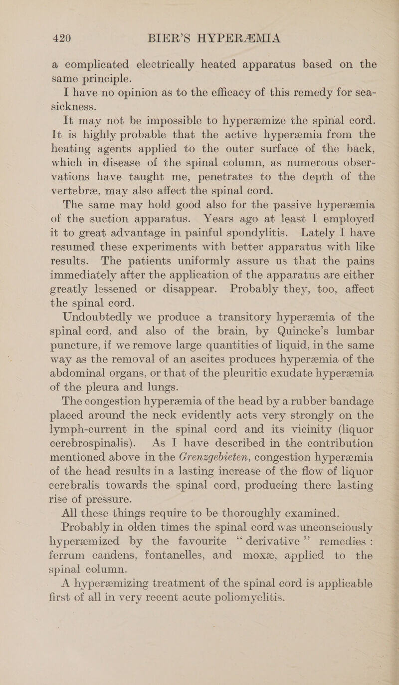 a complicated electrically heated apparatus based on the same principle. I have no opinion as to the efficacy of this remedy for sea- sickness. | It may not be impossible to hyperzemize the spinal cord. It is highly probable that the active hyperemia from the heating agents applied to the outer surface of the back, which in disease of the spinal column, as numerous obser- vations have taught me, penetrates to the depth of the vertebra, may also affect the spinal cord. The same may hold good also for the passive hyperemia of the suction apparatus. Years ago at least I employed it to great advantage in painful spondylitis. Lately I have resumed these experiments with better apparatus with like results. The patients uniformly assure us that the pains immediately after the application of the apparatus are either greatly lessened or disappear. Probably they, too, affect the spinal cord. Undoubtedly we produce a transitory hyperemia of the spinal cord, and also of the brain, by Quincke’s lumbar puncture, if we remove large quantities of liquid, in the same way as the removal of an ascites produces hyperemia of the abdominal organs, or that of the pleuritic exudate hyperemia of the pleura and lungs. | The congestion hyperemia of the head by a rubber bandage placed around the neck evidently acts very strongly on the lymph-current in the spinal cord and its vicinity (liquor cerebrospinalis). As I have described in the contribution mentioned above in the Grenzgebieten, congestion hyperemia of the head results in a lasting increase of the flow of liquor cerebralis towards the spinal cord, producing there lasting rise of pressure. All these things require to be thoroughly examined. Probably in olden times the spinal cord was unconsciously ~ hyperemized by the favourite “derivative”? remedies : ferrum candens, fontanelles, and mox&amp;, applied to the spinal column. A hyperemizing treatment of the spinal cord is applicable first of all in very recent acute poliomyelitis.