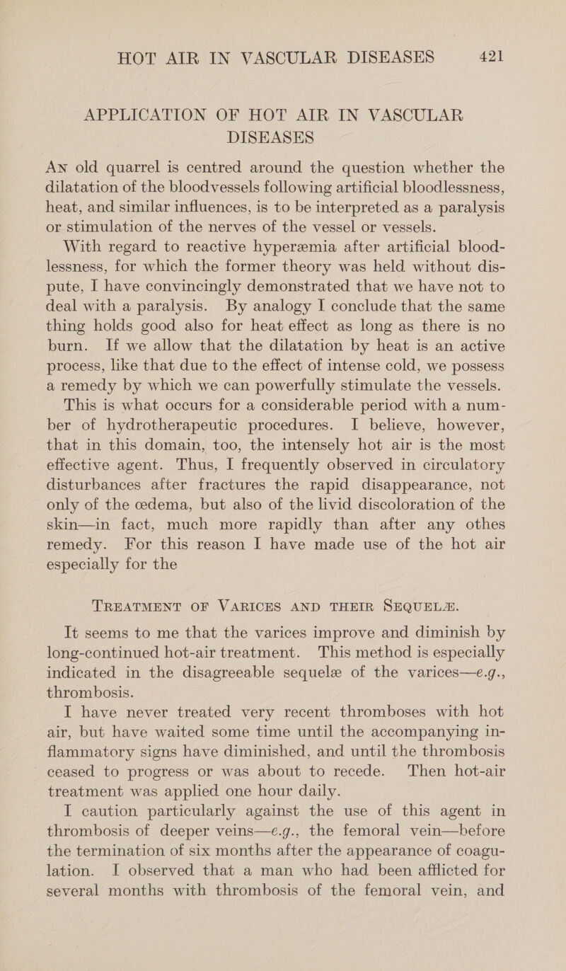 APPLICATION OF HOT AIR IN VASCULAR DISEASES AN old quarrel is centred around the question whether the dilatation of the bloodvessels following artificial bloodlessness, heat, and similar influences, is to be interpreted as a paralysis or stimulation of the nerves of the vessel or vessels. With regard to reactive hyperemia after artificial blood- lessness, for which the former theory was held without dis- pute, I have convincingly demonstrated that we have not to deal with a paralysis. By analogy I conclude that the same thing holds good also for heat effect as long as there is no burn. If we allow that the dilatation by heat is an active process, like that due to the effect of intense cold, we possess a remedy by which we can powerfully stimulate the vessels. This is what occurs for a considerable period with a num- ber of hydrotherapeutic procedures. I believe, however, that in this domain, too, the intensely hot air is the most effective agent. Thus, I frequently observed in circulatory disturbances after fractures the rapid disappearance, not only of the cedema, but also of the livid discoloration of the skin—in fact, much more rapidly than after any othes remedy. For this reason I have made use of the hot air especially for the TREATMENT OF VARICES AND THEIR SEQUEL. It seems to me that the varices improve and diminish by long-continued hot-air treatment. This method is especially indicated in the disagreeable sequele of the varices—e.g., thrombosis. I have never treated very recent thromboses with hot air, but have waited some time until the accompanying in- flammatory signs have diminished, and until the thrombosis — ceased to progress or was about to recede. Then hot-air treatment was applied one hour daily. I caution particularly against the use of this agent in thrombosis of deeper veins—c.g., the femoral vein—before the termination of six months after the appearance of coagu- lation. I observed that a man who had been afflicted for several months with thrombosis of the femoral vein, and