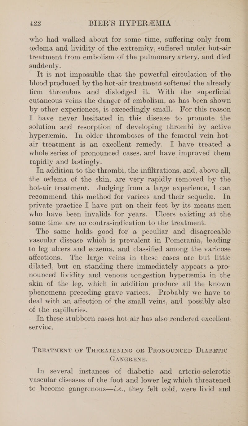 who had walked about for some time, suffering only from cedema and lividity of the extremity, suffered under hot-air treatment from embolism of the pulmonary artery, and. died suddenly. | It is not impossible that the powerful circulation of the blood produced by the hot-air treatment softened the already frm thrombus and dislodged it. With the superficial cutaneous veins the danger of embolism, as has been shown by other experiences, is exceedingly small, For this reason I have never hesitated in this disease to promote the solution and resorption of developing thrombi by active hyperemia. In older thromboses of the femoral vein hot- air treatment is an excellent remedy. I have treated a whole series of pronounced cases, and have improved them rapidly and lastingly. In addition to the thrombi, the infiltrations, and, above all, the cedema of the skin, are very rapidly removed by the hot-air treatment. Judging from a large experience, I can recommend this method for varices and their sequelz. In private practice I have put on their feet by its means men who have been invalids for years. Ulcers existing at the same time are no contra-indication to the treatment. The same holds good for a peculiar and disagreeable ~ vascular disease which is prevalent in Pomerania, leading to leg ulcers and eczema, and classified among the varicose affections. The large veins in these cases are but little dilated, but on standing there immediately appears a pro- nounced lividity and venous congestion hyperemia in the skin of the leg, which in addition produce all the known phenomena preceding grave varices. Probably we have to deal with an affection of the small veins, and possibly also of the capillaries. In these stubborn cases Kor air has also rendered excellent service. TREATMENT OF THREATENING OR PRONOUNCED DIABETIC GANGRENE. In several instances of diabetic and arterio-sclerotic vascular diseases of the foot and lower leg which threatened to become gangrenous—.e., they felt cold, were livid and