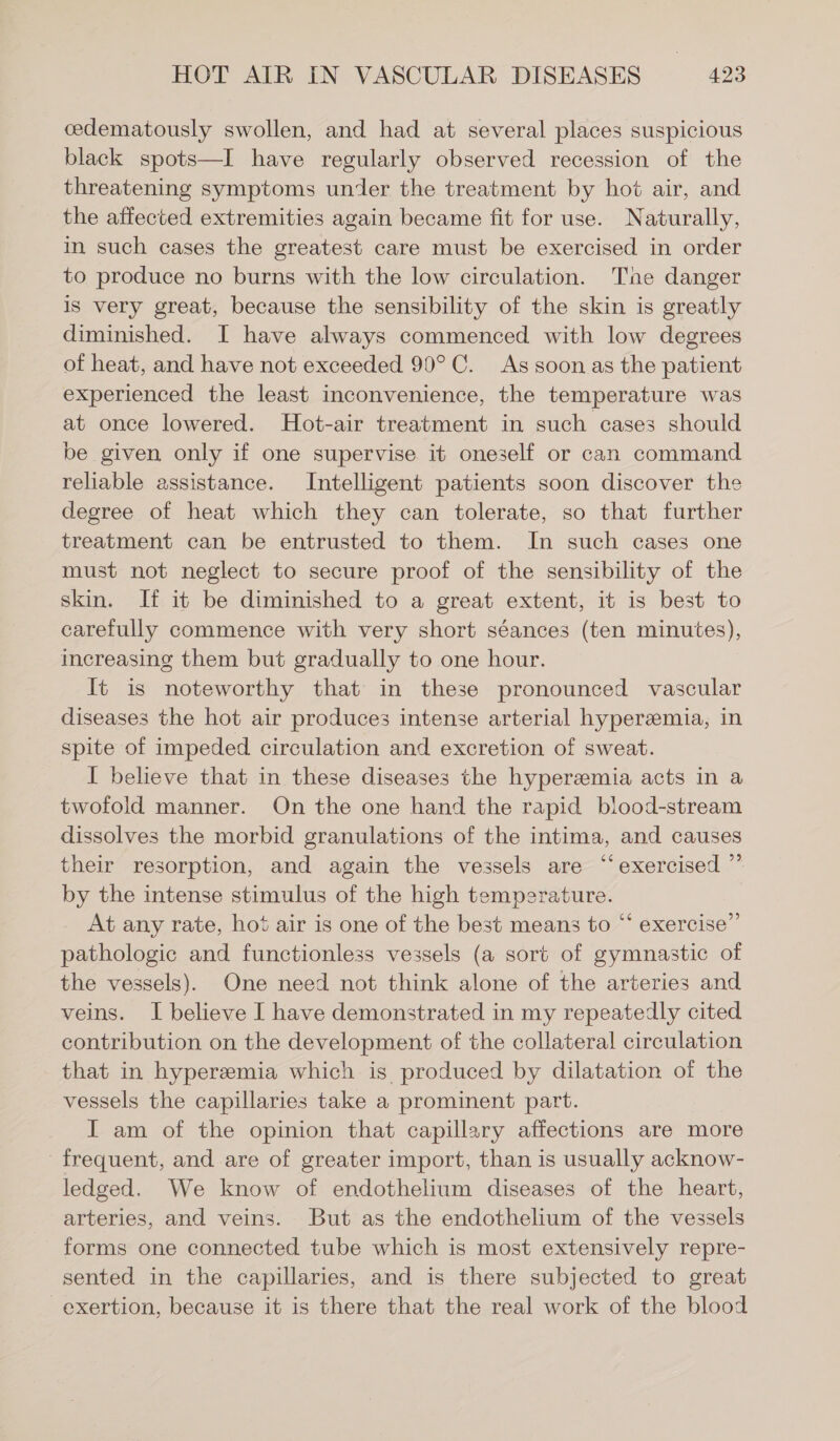 cedematously swollen, and had at several places suspicious black spots—I have regularly observed recession of the threatening symptoms under the treatment by hot air, and the affected extremities again became fit for use. Naturally, in such cases the greatest care must be exercised in order to produce no burns with the low circulation. The danger is very great, because the sensibility of the skin is greatly diminished. I have always commenced with low degrees of heat, and have not exceeded 90°C. As soon as the patient experienced the least inconvenience, the temperature was at once lowered. Hot-air treatment in such cases should be given only if one supervise it oneself or can command reliable assistance. Intelligent patients soon discover the degree of heat which they can tolerate, so that further treatment can be entrusted to them. In such cases one must not neglect to secure proof of the sensibility of the skin. If it be diminished to a great extent, it is best to carefully commence with very short séances (ten minutes), increasing them but gradually to one hour. It is noteworthy that in these pronounced vascular diseases the hot air produces intense arterial hyperemia, in spite of impeded circulation and excretion of sweat. I believe that in these diseases the hyperzemia acts in a twofold manner. On the one hand the rapid blood-stream dissolves the morbid granulations of the intima, and causes their resorption, and again the vessels are “exercised ”’ by the intense stimulus of the high temperature. At any rate, hot air is one of the best means to “‘ exercise” pathologic and functionless vessels (a sort of gymnastic of the vessels). One need not think alone of the arteries and veins. I believe I have demonstrated in my repeatedly cited contribution on the development of the collateral circulation that in hyperemia which is produced by dilatation of the vessels the capillaries take a prominent part. I am of the opinion that capillary affections are more frequent, and are of greater import, than is usually acknow- ledged. We know of endothelium diseases of the heart, arteries, and veins. But as the endothelium of the vessels forms one connected tube which is most extensively repre- sented in the capillaries, and is there subjected to great exertion, because it is there that the real work of the blood