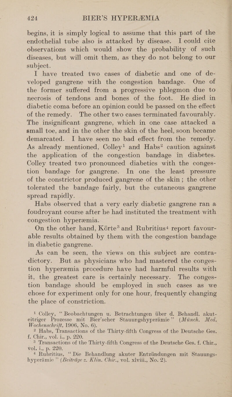 begins, it is simply logical to assume that this part of the endothelial tube also is attacked by disease. I could cite observations which would show the probability of such diseases, but will omit them, as they do not Pe to our subject. I have treated two cases of diabetic and one of de- veloped gangrene with the congestion bandage. One of the former suffered from a progressive phlegmon due to necrosis of tendons and bones of the foot. He died in diabetic coma before an opinion could be passed on the effect of the remedy. The other two cases terminated favourably. The insignificant gangrene, which in one case attacked a small toe, and in the other the skin of the heel, soon became demarcated. J have seen no bad effect from the remedy. As already mentioned, Colley! and Habs? caution against the application of the congestion bandage in diabetes. Colley treated two pronounced diabetics with the conges- tion bandage for gangrene. In one the least pressure of the constrictor produced gangrene of the skin; the other tolerated the bandage fairly, but the cutaneous gangrene spread rapidly. Habs observed that a very early diabetic gangrene ran a foudroyant course after he had instituted the treatment with congestion hyperemia. On the other hand, Körte? and Rubritius+ report favour- able results obtained by them with the congestion bandage in diabetic gangrene. As can be seen, the views on this subject are contra- -dictory. But as physicians who had mastered the conges- tion hypersemia procedure have had harmful results with it, the greatest care is certainly necessary. The conges- tion bandage should be employed in such cases as we chose for experiment only for one hour, frequently changing the place of constriction. 1 Colley, “ Beobachtungen u. Betrachtungen über d. Behandl. akut- eitriger Prozesse mit Bier’scher Stauungshyperämie ” (Münch. Med. Wochenschrift, 1906, No. 6). ? Habs, Transactions of the Thirty-fifth Congress of the Deutsche Ges. 1. Chir, wel..i., p. 220. 3 Transactions of the Thirty-fifth Congress of the Deutsche Ges. f. Chir., vol. 1., p. 220, * Rubritius, “ Die Behandlung akuter Entzündungen mit Stauungs- hyperämie ” (Beiträge z. Klin. Chir., vol. xlviii., No. 2).