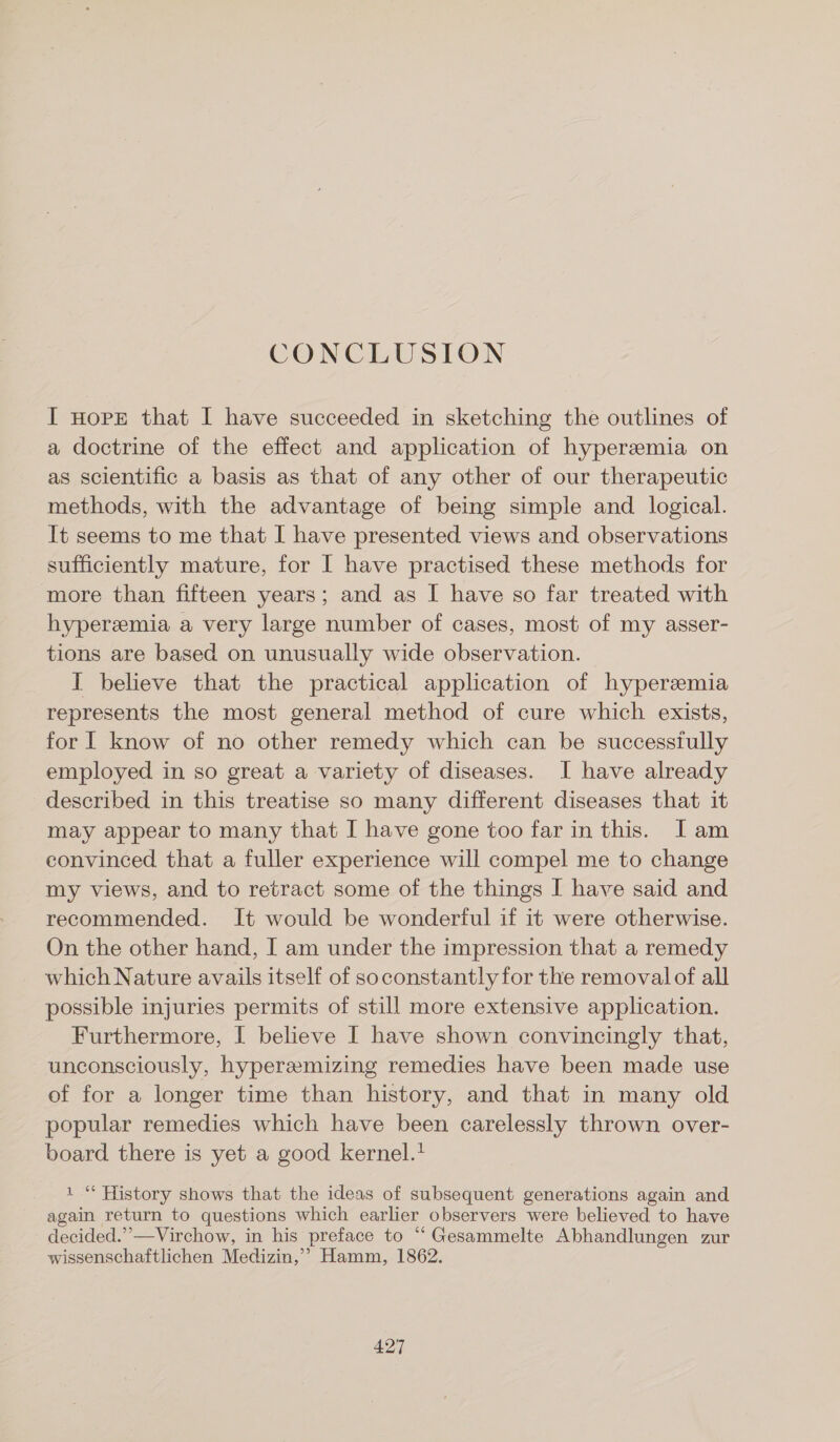 CONCLUSION I nore that I have succeeded in sketching the outlines of a doctrine of the effect and application of hyperemia on as scientific a basis as that of any other of our therapeutic methods, with the advantage of being simple and logical. It seems to me that I have presented views and observations sufficiently mature, for I have practised these methods for more than fifteen years; and as I have so far treated with hyperemia a very large number of cases, most of my asser- tions are based on unusually wide observation. I believe that the practical application of hyperzmia represents the most general method of cure which exists, for I know of no other remedy which can be successiully employed in so great a variety of diseases. I have already described in this treatise so many different diseases that it may appear to many that I have gone too far in this. [Iam convinced that a fuller experience will compel me to change my views, and to retract some of the things I have said and recommended. It would be wonderful if it were otherwise. On the other hand, I am under the impression that a remedy which Nature avails itself of soconstantly for the removalof all possible injuries permits of still more extensive application. Furthermore, I believe I have shown convincingly that, unconsciously, hypereemizing remedies have been made use of for a longer time than history, and that in many old popular remedies which have been carelessly thrown over- board there is yet a good kernel. 1“ History shows that the ideas of subsequent generations again and again return to questions which earlier observers were believed to have decided.”’—Virchow, in his preface to “ Gesammelte Abhandlungen zur wissenschaftlichen Medizin,’? Hamm, 1862.