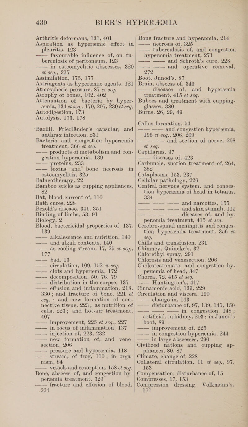 Arthritis deformans, 131, 401 Aspiration as hyperemic effect in pleuritis, 123 —— favourable influence of, on tu- berculosis of peritoneum, 123 —— in osteomyelitic abscesses, 320 et seq., 327 Assimilation, 175, 177 Astringents as hyperemic agents, 121 Atmospheric pressure, 87 ef seq. Atrophy of bones, 102, 402 Attenuation of bacteria by hyper- emia, 134 ei seg., 170, 207, 230 ei seq. Autodigestion, 173 Autolysis, 173, 178 Bacilli, Friedlander’s capsular, and anthrax infection, 231 Bacteria and congestion hyperemia treatment, 366 ei seq. —— products of metabolism and con- gestion hyperemia, 139 —— proteins, 233 —— toxins and bone necrosis osteomyelitis, 325 Balneotherapy, 22 Bamboo sticks as cupping appliances, 82 Bat, blood-current of, 110 Bath cures, 228 Bezold’s disease, 341, 351 Binding of limbs, 53, 91 Biology, 2 Blood, bactericidal properties of, 137, 139 —— alkalescence and nutrition, 140 —— and alkali contents, 140 —— as cooling stream, 17, 25 ei seq., 17 —— bad, 13 circulation, 109, 152 ei seq. —— clots and hypersmia, 172 —-—- decomposition, 50, 76, 79 distribution in the corpse, 137 effusion and inflammation, 218, 330 ; and fracture of bone, 221 et seq. ; and new formation of con- nective tissue, 223; as nutrition of cells, 223; and hot-air treatment, 407 —— improvement, 225 ef seq., 227 —— in focus of inflammation, 137 —— injection of, 223, 232 —— new formation of, and vene- section, 206 —— pressure and hyperemia, 118 —-— stream, of frog, 110; in orga- nism, 84 —— vessels and resorption, 158 et seq. Bone, abscess of, and congestion hy- peremia treatment, 329 —-—- fracture and effusion of blood, ‚224 in Bone fracture and hyperemia, 214 —— necrosis of, 325 —— tuberculosis of, and congestion hyperemia treatment, 271 —— —— and Schroth’s cure, 228 —— —— and operative removal, 272 Boot, Junod’s, 87 Brain, abscess of, 349 —— diseases of, and hyperemia treatment, 415 ei seq. Buboes and treatment with cupping- glasses, 380 Burns, 26, 29, 49 Callus formation, 54 —— —— and congestion hyperemia, 196 ei seg., 206, 209 —— —— and section of nerve, 208 et seq. Capillaries, 97 —— diseases of, 423 Carbuncle, suction treatment of, 264, 382 Cataplasms, 153, 237 Cellular pathology, 226 Central nervous system, and conges- tion hyperemia of head in tetanus, 334 Ser and narcotios| 155 —— —— —— and skin stimuli, 111 —— —— —— diseases of, and hy- peremia treatment, 415 et seq. Cerebro-spinal meningitis and conges- tion hyperemia treatment, 356 et seq. Chills and transfusion, 231 Chimney, Quincke’s, 32 Chlorethyl spray, 291 Chlorosis and venesection, 206 Cholesteatomata and congestion hy- peremia of bead, 347 Chorea, 72, 415 et seq. —— Huntington’s, 417 Cinnamonie acid, 139, 229 Circulation and viscera, 190 —— change in, 143 —— disturbance of, 97, 139, 145, 156 —— —— —— in congestion, 148 ; artificial, in kidney, 203 ; in Junod’s boot, 89 —— improvement of, 225 —— in congestion hyperemia, 244 —— in large abscesses, 290 Civilized nations and cupping ap- pliances, 80, 87 Climate, change of, 228 Collateral circulation, 11 e¢ seg., 97, 153 Compensation, disturbance of, 15 Compresses, 17, 153 Compression dressing, Volkmann’s,