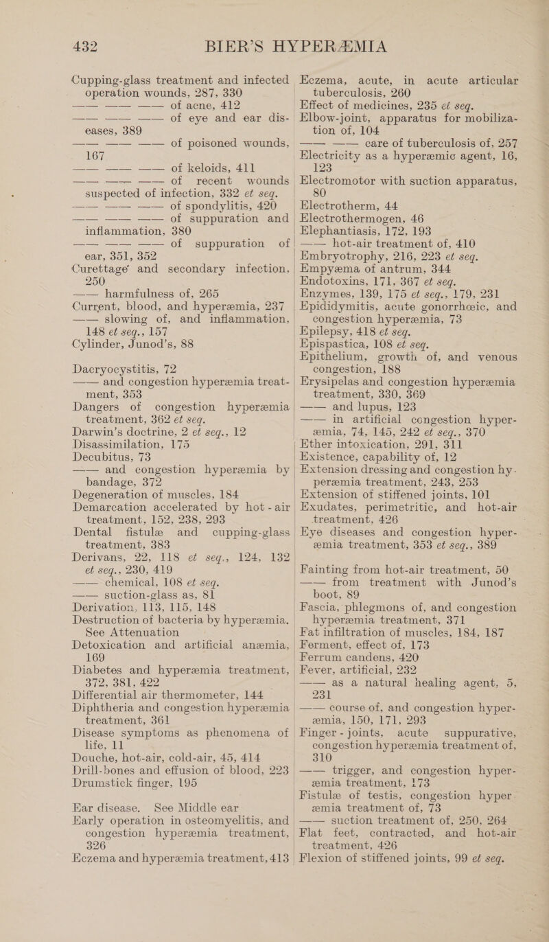 Cupping-glass treatment and infected operation wounds, 287, 330 of acne, 412 of eye and ear dis- eases, 389 167 —— —— —— of keloids, 411 of recent wounds suspected of infection, 332 et seq. of spondylitis, 420 of poisoned wounds, ae eee inflammation, 380 —— —— —— of ear, 351, 352 Curettage and secondary infection, 250 —— harmfulness of, 265 Current, blood, and hyperemia, 237 —— slowing of, and inflammation, 148 et seq., 157 Cylinder, Junod’s, 88 suppuration Dacryocystitis, 72 Eczema, acute, in acute articular tuberculosis, 260 Effect of medicines, 235 ei seq. Elbow-joint, apparatus for mobiliza- tion of, 104 —— —— care of tuberculosis of, 257 Electricity as a hyperemic agent, 16, 123 Electromotor with suction apparatus, 80 Electrothermogen, 46 —— hot-air treatment of, 410 Empyema of antrum, 344 Endotoxins, 171, 367 et seq. congestion hyperemia, 73 ment, 353 Dangers of congestion hyperemia treatment, 362 et seq. Darwin’s doctrine, 2 et seg., 12 Disassimilation, 175 Decubitus, 73 —— and congestion hyperemia by bandage, 372 Degeneration of muscles, 184 Demarcation accelerated by hot - air treatment, 152, 238, 293 Dental fistule and treatment, 383 Derivans, 22, 118 ei seg., 124, 132 et seg., 230, 419 —— chemical, 108 et seq. —— suction-glass as, 81 Derivation, 113, 115, 148 Destruction of bacteria by hyperemia. See Attenuation 169 Diabetes and hyperemia treatment, 372, 381, 422 Differential air thermometer, 144 Diphtheria and congestion hyperemia treatment, 361 Disease symptoms as phenomena of life, 11 Douche, hot-air, cold-air, 45, 414 Drill-bones and effusion of blood, 223 Drumstick finger, 195 Ear disease. See Middle ear congestion hyperemia treatment, 326 Eczema and hyperemia treatment, 413 Epispastica, 108 et seq. Epithelium, growth of, and venous congestion, 188 Erysipelas and congestion hyperemia treatment, 330, 369 —— and lupus, 123 —— in artificial congestion hyper- emia, 74, 145, 242 et seg., 370 Ether intoxication, 291, 311 Existence, capability of, 12 Extension dressing and congestion hy- peremia treatment, 243, 253 Extension of stiffened joints, 101 Exudates, perimetritic, and hot-air treatment, 426 Eye diseases and congestion hyper- emia treatment, 353 et seqg., 389 —— from treatment with Junod’s boot, 89 Fascia, phlegmons of, and congestion hyperemia treatment, 371 Ferment, effect of, 173 Ferrum candens, 420 Fever, artificial, 232 —— as a natural healing agent, 5, 231 —— course of, and congestion hyper- emia, 150, 171, 293 Finger - joints, acute suppurative, congestion hyperemia treatment of, 310 —— trigger, and congestion hyper- emia treatment, 173 Fistule of testis, congestion hyper. emia treatment of, 73 —— suction treatment of, 250, 264 contracted, and hot-air - treatment, 426