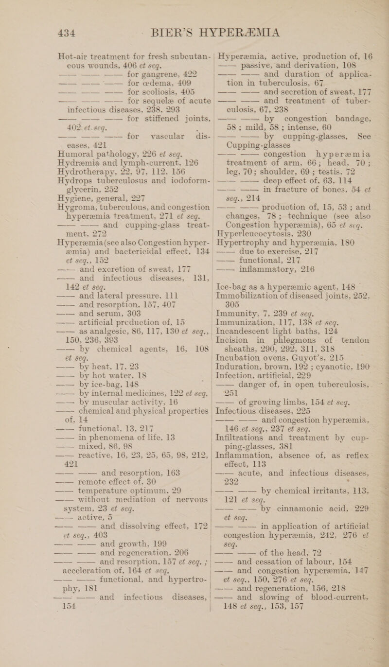 Hot-air treatment for fresh subcutan- eous wounds, 406 ef seg. —— for gangrene, 422 —— for edema, 409 —— for scoliosis, 405 —— for sequelz of acute infectious diseases, 238, 293 —— —— —— for stiffened joints, 402. et. seq. x —— —— —— for dis- eases, 421 Humoral pathology, 226 ef seg. Hydremia and lymph-current, 126 Hydrotherapy, 22, 97, 112. 156 Hydrops tuberculosus and iodoform- glycerin, 252 Hygiene, general, 227 Hygroma, tuberculous, and congestion ‘hyperemia treatment, 271 ef seq. —— —— and cupping-glass treat- ment, 272 Hyperzmia (see also Congestion hyper- zmia) and bactericidal effect, 134 et seg., 152 —— and excretion of sweat. 177 —— and infectious diseases, 142 ef seg. and lateral pressure, 111 and resorption, 157, 407 and serum, 303 artificial preduction of, 15 as analgesic, 86, 117, 130 ef segq., 150, : 236, 393 —— by chemical et seq. by heat, 17, 23 by hot water. 18 by ice-bag, 148 vascular 131, agents, 16, 108 2 by muscular activity, 16 chemical and physical properties ‚14 functional, 13, 217 in phenomena ot life, 13 mixed, 86, 98 — reactive, 16, 23, 25, 421 —— —— and resorption, 163 —— remote effect of. 30 temperature optimum, 29 without mediation of nervous system, 23 ef seq. —— active, 5 —— —— and dissolving effect, 172 et seg., 403 —— —— and growth, 199 —— —— and regeneration, 206 , 65, 98, 212, - “SS “a 2 Hyperemia, active, production of, 16 —— passive, and derivation, 108 — —— —— and duration of applica- tion in tuberculosis, 67 ; —— —— and secretion of sweat, 177 —— and treatment of tuber- culosis, 67, 238 —— —— by congestion bandage, 58 ; mild, 58 ; intense, 60 —— —— by cupping-glasses, Cupping-glasses —— —— congestion hyperemia treatment of arm, 66; head, 70; leg, 70; shoulder, 69 ; testis, 72 —— —— deep effect of, 63, 114 i i 54 et See > seg., 214 —— —— production of, 15, 53 ; and changes, 78; technique (see also Congestion hyperemia), 65 et seg. Hyperleucocytosis, 230 Hypertrophy and hyperemia, 180 —— due to exercise, 217 —— functional, 217 —— inflammatory, 216 Ice-bag as a hyperemic agent, 148 Immobilization of diseased joints, 252, 305 Immunity, 7, 239 et seq. Immunization, 117, 138 ef seq. Incandescent light baths, 124 Incision in phlegmons of tendon sheaths, 290, 292, 311, 318 Incubation ovens, Guyot’s, 215 Induration, brown, 192 ; cyanotic, 190 Infection, artificial, 229 —— danger of, in open tuberculosis, 251 —— of growing limbs, 154 ei seg. 225 7749] —— —— and congestion hyperemia, 146 ef seq., 237 et seq. ping-glasses, 381 effect, 113 —— acute, and infectious diseases, 239 2. —— —— by chemical irritants, 113, 121 et seg. acceleration of, 164 ef seg. phy, 181 —— == — and 154 infectious 1 ' et seq. 2 —— —— in application of artificial congestion hyperemia, 242, 276 ef seq. = === © the heads 2 —— and cessation of labour, 154 et seq., 150, 276 et seq. —— and regeneration, 156, 218 —— and slowing of blood-current, 148 ei seq., 153, 157