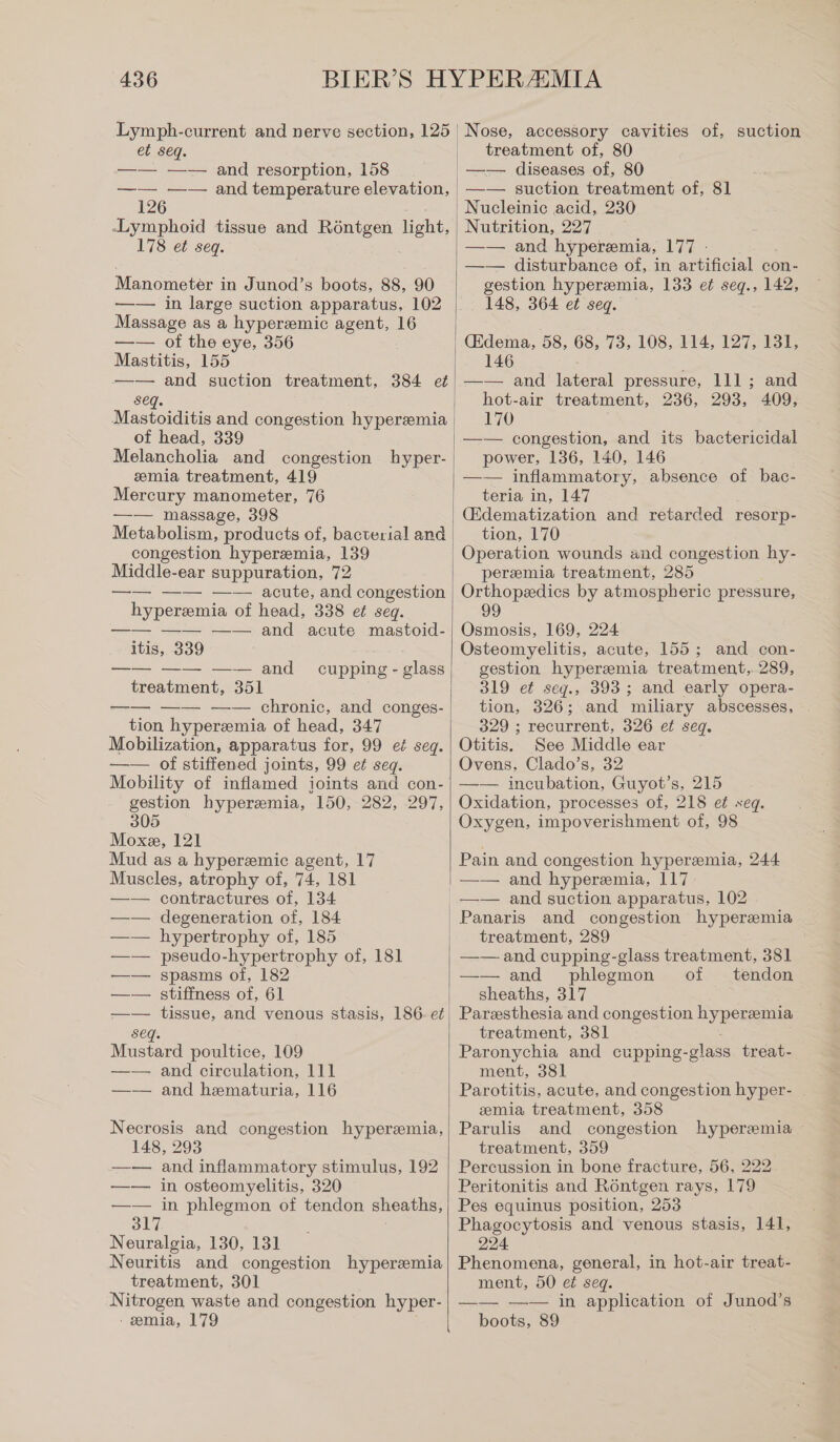 Lymph-current and nerve section, 125 et seq. —— —— and resorption, 158 —— —— and temperature elevation, 126 Lymphoid tissue and Röntgen ent; 178 et seq. Manometer in Junod’s boots, 88, 90 —— in large suction apparatus, 102 Massage as a hyperemic agent, 16 —— of the eye, 356 Mastitis, 155 —— and suction treatment, 384 et seq. of head, 339 Melancholia and congestion hyper- emia treatment, 419 Mercury manometer, 76 —— massage, 398 Metabolism, products of, bacterial and congestion hyperemia, 139 Middle-ear suppuration, 72 —— —— —— acute, and congestion hyperemia of head, 338 et seq. —— —— —— and acute mastoid- itis, 339 —— —— —— and treatment, 351 —— —— —— chronic, and conges- tion hyperemia of head, 347 Mobilization, apparatus for, 99 et seq. —— of stiffened joints, 99 et seq. Mobility of inflamed joints and con- gestion hyperemia, 150, 282, 297, 305 Moxe, 121 Mud as a hyperemic agent, 17 Muscles, atrophy of, 74, 181 —— contractures of, 134 degeneration of, 184 hypertrophy of, 185 pseudo-hypertrophy of, 181 spasms of, 182 stiffness of, 61 cupping - glass Seq. Mustard poultice, 109 —— and circulation, 111 —— and hematuria, 116 Necrosis and congestion hyperemia, 148, 293 —— and inflammatory stimulus, 192 —— in osteomyelitis, 320 —— in phlegmon of tendon sheaths, 317 Neuralgia, 130, 131 Neuritis and congestion hyperemia treatment, 301 Nitrogen waste and congestion hyper- - emia, 179 ı Nose, accessory cavities of, suction | treatment of, 80 _—— diseases of, 80 —— suction treatment of, 81 Nucleinic acid, 230 Nutrition, 227 —— and hyperemia, 177 : —— disturbance of, in artificial con- gestion hyper®mia, 133 et seq., 142, 148, 364 ei seq. (Edema, 58, 68, 73, 108, 114, 127, 131, 146 —— and lateral pressure, 111; and hot-air treatment, 236, 293, 409, 170 —— congestion, and its bactericidal power, 136, 140, 146 —— inflammatory, absence of bac- teria in, 147 (Edematization and retarded resorp- tion, 170 Operation wounds and congestion hy- peremia treatment, 285 Orthopedics by atmospheric pressure, 99 Osmosis, 169, 224 Osteomyelitis, acute, 155; and con- gestion hyperemia treatment, 289, 319 et seg., 393; and early opera- tion, 326; and miliary abscesses, 329 ; recurrent, 326 et seq. Otitis. See Middle ear Ovens, Clado’s, 32 —— incubation, Guyot’s, 215 Oxidation, processes of, 218 et seq. Oxygen, impoverishment of, 98 Pain and congestion hyperemia, 244 —— and hyperemia, 117. treatment, 289 —— and cupping-glass treatment, 381 —— and phlegmon of _ tendon sheaths, 317 Paresthesia and congestion hyperemia treatment, 381 Paronychia and cupping-glass treat- ment, 381 Parotitis, acute, and congestion hyper- emia treatment, 358 Parulis and congestion treatment, 359 Percussion in bone fracture, 56, 222 Peritonitis and Röntgen rays, 179 Pes equinus position, 253 Phagocytosis and venous stasis, 141, 224 Phenomena, general, in hot-air treat- ment, 50 et seq. —— —— in application of Junod’s hyperemia - boots, 89