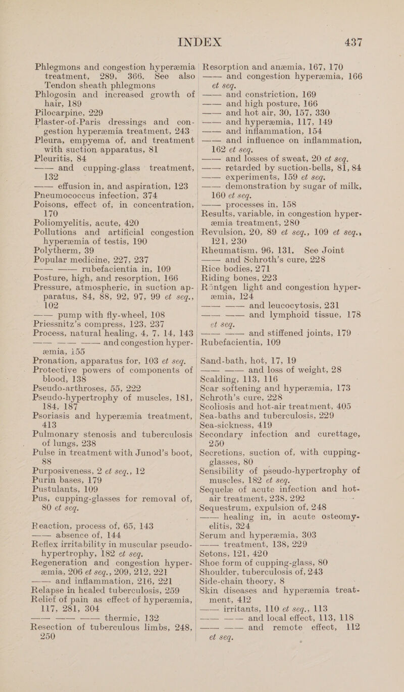 treatment, 289, 366. See Tendon sheath phlegmons Phlogosin and increased growth of hair, 189 Pilocarpine, 229 gestion hyperemia treatment, 243 Pleura, empyema of, and treatment with suction apparatus, 81 Pleuritis, 84 —— and cupping-glass 132 —— effusion in, and aspiration, 123 Pneumococcus infection, 374 Poisons, effect of; in concentration, 170 Poliomyelitis, acute, 420 treatment, hyperemia of testis, 190 Polytherm, 39 Popular medicine, 227, 237 —— —— rubefacientia in, 109 Posture, high, and resorption, 166 Pressure, atmospheric, in suction ap- paratus, 84, 88, 92, 97, 99 et seq., 102 —— pump with fly-wheel, 108 Priessnitz’s compress, 123, 237 Process, natural healing, 4, 7, 14, 143 emia, 155 Pronation, apparatus for, 103 ei seq. blood, 138 Pseudo-arthroses, 55, 222 Pseudo-hypertrophy of muscles, 181, 184, 187 Psoriasis and hyperemia treatment, 413 Pulmonary stenosis and tuberculosis of lungs, 238 Pulse in treatment with Junod’s boot, 88 Purposiveness, 2 et seg., 12 Purin bases, 179 Pustulants, 109 Pus, cupping-glasses for removal of, 0 et seq. Reaction, process ot, 65, 143 —— absence of, 144 hypertrophy, 182 et seq. Regeneration and congestion hyper- emia, 206 et seq., 209, 212, 221 —— and inflammation, 216, 221 | Relapse in healed tuberculosis, 259 Relief of pain as effect of hyperemia, 117, 281, 304 —— —— —— thermic, 132 Resection of tuberculous limbs, 248, —— and congestion hyperemia, 166 et seq. and constriction, 169 and high posture, 166 and hot air, 30, 157, 330 and hyperemia, 117, 149 and inflammation, 154 and influence on inflammation, 162 ei seq. —— and losses of sweat, 20 et seq. —— retarded by suction-bells, 81, 84 —— demonstration by sugar of milk, 160 ei seq. —— processes in, 158 Results, variable, in congestion hyper- emia treatment, 280 Revulsion, 20, 89 et seqg., 109 et seqg., 121, 230 Rheumatism, 96, 131. See Joint —— and Schroth’s cure, 228 Röntgen light and congestion hyper- emia, 124 —— —— and leucocytosis, 231 et Seq. Rubefacientia, 109 Sand-bath, hot, 17, 19 —— —— and loss of weight, 28 Schroth’s cure, 228 Scoliosis and hot-air treatment, 405 Sea-baths and tuberculosis, 229 Sea-sickness, 419 Secondary infection and curettage, 250 Secretions, suction of, with cupping- glasses, 80 Sensibility of de hypertrophy of muscles, 182 et seq. Sequele of acute infection and hot. air treatment, 238, 292 ie elitis, 324 Serum and hyperemia, 303 —— treatment, 138, 229 Setons, 121, 420 Shoe form of cupping-glass, 80 Shoulder, tuberculosis of, 243 Side-chain theory, 8 Skin diseases and hyperemia treat. ment, 412 —— irritants, 110 e¢ seq., 113 —— —— and local effect, 113, 118 —— -=—and remote: effect, 112