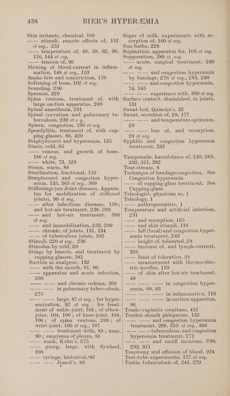 Skin irritants, chemical, 109 et seq., 231 —— temperature of, 48, 59, 62, 96, 116, 144 et seq. —— tension of, 96 Slowing of blood-current in inflam- mation, 148 et seg., 153 Snake-bite and constriction, 170 Softening of bone, 102 et seq. Sounding, 250 Spermin, 229 Sugar of milk, experiments with re- sorption of, 160 et seq. Sun-baths, 228 Supination, apparatus for, 103 et seq. Suppuration, 289 et. seq. —— acute, surgical treatment, 290 et seq. —— —— and congestion hyperemia by bandage, 276 et seq., 283, 290 74, 145 —— —— experience with, 390 et seq. large suction apparatus, 269 Spinal anesthesia, 291 Spinal curvature and pulmonary tu- berculosis, 239 et sq. Spleen, congestion, 190 et seq. Spondylitis, treatment of, with cup- ping-glasses, 86, 420 Staphylococci and hyperemia, 135 Stasis, cold, 65 —— venous, and growth of bone, 186 et seq. —— white, 73, 129 Steam, warm, 88 Sterilization, fractional, 150 Streptococci and congestion hyper- emia, 135, 365 et seq., 369 Stiffenings (see Joint diseases, Appara- tus for mobilization of stiffened joints), 99 et seq. —— after infectious diseases, 150; and hot-air treatment, 238, 293 —— and hot-air treatment, et seq. —— and immobilization, 253, 299 —— chronic, of joints, 131, 134 —— of tuberculous joints, 102 Stimuli, 220 et seg., 236 Stimulus by cold, 20 Stings by insects, and treatment cupping-glasses, 381 Suction as analgesic, 132 —— with the mouth, 81, 90 —— apparatus and acute infection, 66 396 —— —— and chronic cdema, 269 —— —— in pulmonary tuberculosis, 275 —— —— large, 87 et seq. ; for hyper- emization, 92 et seg. ; for treat- ment of ankle-joint, 104: of elbow- joint, 104, 106 ; of knee-joint, 104, 106 ; of spina ventosa, 269; of wrist-joint, 100 ei seg., 107 —— —— treatment with, 83 ; nose, 80 ; empyema of pleura, 81 —— mask, Kuhn’s, 275 pump, large, with flywheel, 108 —— syringe, historical,*82 —— —— Junod’s, 88 131 Sweat-bed, Quincke’s, 32 Sweat, secretion of, 28, 177. | —— —— and temperature optimum, 28 of, and resorption, 28 et seq. treatment, 333 Tamponade, ame 33 of, 249, 265, 292, 311, 392 See Congestion hyperemia —— of cupping-glass bonn, See Cupping-glass Teleologist, physician as, 1 Teleology, 1 —— anthropocentric, 1 Temperature and artificial infection, 231 —— and resorption, 165 —— and skin stimuli, 116 —— fall (local) and congestion hyper- emia treatment, 243 | —— height of, tolerated, 28 —— increase of, and lymph-current, 126 _ —— limit of toleration, 28 —— measurement with thermo-elec- tric needles, 119 —— of skin after hot-air treatment, 48 zmia, 60, 63 in congestion hyper- in inflammation, 116 —— —— —— insuction apparatus, 96 Tendo-vaginitis crepitans, 412 Tendon sheath phlegmons, 133 —— —— and congestion hyperemia treatment, 289, 310 et seq., 366 tuberculous, and congestion hyperemia treatment, 271 —__. +.‘ and small. meisions, 290, 292, 311 Tenotomy and effusion of blood, 224 Testis, tuberculosis of, 243, 270