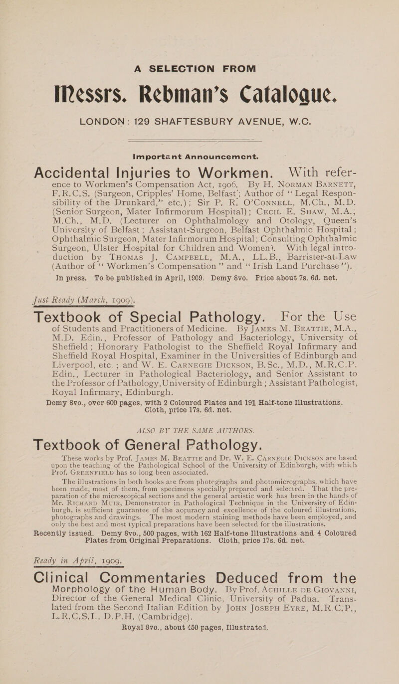 A SELECTION FROM Messrs. Rebman’s Cataloaue. LONDON: 129 SHAFTESBURY AVENUE, W.C. Important Announcement. Accidental Injuries to Workmen. With refer- ence to Workmen’s Compensation Act, 1906. By H. NORMAN BARNETT, F.R.C.S. (Surgeon, Cripples’ Home, Belfast’; Author of ‘‘ Legal Respon- sibility of the -Drunkard,” etc.); Sir P. R. O’ConnELL, M.Ch., M.D. (Senior Surgeon, Mater Infirmorum Hospital); Ceci, E. SHaw, M.A., M.Ch., M.D. (Lecturer on Ophthalmology and Otology, Queen’s University of Belfast; Assistant-Surgeon, Belfast Ophthalmic Hospital ; Ophthalmic Surgeon, Mater Infirmorum Hospital; Consulting Ophthalmic Surgeon, Ulster Hospital for Children and Women). With legal intro- duction by THomas J. CAMPBELL, M.A., LL.B., Barrister-at-Law (Author of ‘‘ Workmen’s Compensation ” and “ Irish Land Purchase’’). In press. To be published in April, 1909. Demy 8vo. Price about 7s. 6d. net. Just Ready (March, 1909). Textbook of Special Pathology. For the Use of Students and Practitioners of Medicine. By JAMEs M. BEATTIE, M.A., M.D. Edin., Professor of Pathology and Bacteriology, University of Sheffield; Honorary Pathologist to the Sheffield Royal Infirmary and Sheffield Royal Hospital, Examiner in the Universities of Edinburgh and Liverpool; etc. ;-and W..E. CARNEGIE Dickson, B.Sec., M.D., M.R.C.P. Edin., Lecturer in Pathological Bacteriology, and Senior Assistant to the Professor of Pathology, University of Edinburgh ; Assistant Pathologist, Royal Infirmary, Edinburgh. Demy 8vo., over 600 pages, with 2 Coloured Plates and 191 Half-tone Illustrations. Cloth, price 17s. 6d. net. ALSO BY THE SAME AUTHORS. Textbook of General Pathology. These works by Prof. James M. BEATTIE and Dr. W. E. CARNEGIE DicKsON are based upon the teaching of the Pathological School of the University of Edinburgh, with which Prof. GREENFIELD has so long been associated. The illustrations in both books are from photegraphs and photomicrographs, which have been made, most of them, from specimens specially prepared and selected. ‘That the pre- paration of the microscopical sections and the general artistic work has been in the hands of Mr. RicHArD Mutr, Demonstrator in Pathological Technique in the University of Edin- burgh, is sufficient guarantee of the accuracy and excellence of the coloured illustrations, photographs and drawings. The most modern staining methods have been employed, and only the best and most typical preparations have been selected for the illustrations. Recently issued. Demy 8vo., 500 pages, with 162 Half-tone Illustrations and 4 Coloured Plates from Original Preparations. Cloth, price 17s. 6d. net. Ready in April, 1909. Clinical Commentaries Deduced from the Morphology of the Human Body. By Prof. ACHILLE DE GIOVANNI, Director of the General Medical Clinic, University of Padua. Trans- lated from the Second Italian Edition by JoHn JosepH Eyre, M.R.C-P., L.B.C.5.I.-D.P.H. (Cambridge). Royal 8vo., about 450 pages, Illustrated.