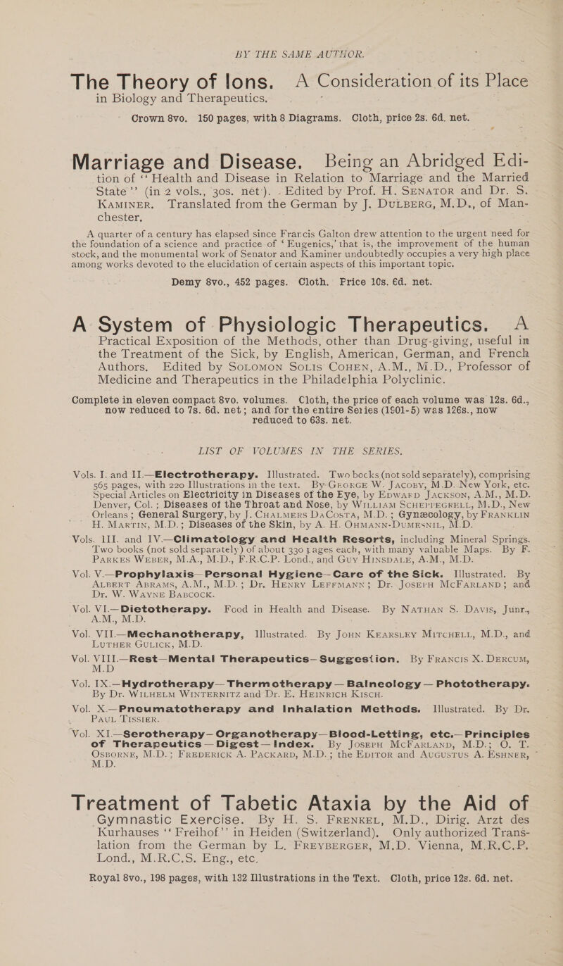 BY THE SAME AUTHOR. The Theory of lons. A Consideration of its Place in Biology and Therapeutics. Crown 8vo. 150 pages, with 8 Diagrams. Cloth, price 2s. 6d. net. s Marriage and Disease. Being an Abridged Edi- tion of ‘‘ Health and Disease in Relation to Marriage and the Married State’ (in 2 vols., 30s. net‘). . Edited by Prof. H. S—nator and Dr. S. KaMINER. Translated from the German by J. DuLBERG, M.D., of Man- chester. A quarter of a century has elapsed since Francis Galton drew attention to the urgent need for the foundation of a science and practice of ‘ Eugenics,’ that is, the improvement of the human stock, and the monumental work of Senator and Kaminer undoubtedly occupies a very high place among works devoted to the elucidation of certain aspects of this important topic. Demy 8vo., 452 pages. Cloth. Price 10s. €d. net. A System of Physiologic Therapeutics. A Practical Exposition of the Methods, other than Drug-giving, useful in the Treatment of the Sick, by English, American, German, and French Authors. Edited by SoLomon Sorts CoHENn, A.M., M.D., Professor of Medicine and Therapeutics in the Philadelphia Polyclinic. Complete in eleven compact 8vo. volumes. Cloth, the price of each volume was 12s. 6d., now reduced to 7s. 6d. net; and for the entire Series (1801-5) was 126s., now reduced to 63s. net. LIST. OF VOLUMES IN “THE SERIES: Vols. I. and II-— Electrotherapy. Illustrated. Two bocks (not sold separately), comprising 565 pages, with 220 Illustrations in the text. By: GrorGE W. Jacony, M.D. New York, etc. Special Articles on Electricity in Diseases of the Eye, by Epwarp JacKxson, A.M., M.D. Denver, Col. ; Diseases of the Throat and Nose, by WILLIAM SCHEPPEGRELL, M.D., New Orleans ; General Surgery, by J. CHALMERS DaCosta, M.D.; Gynecology, by FRANKLIN H. Martin, M.D.; Diseases of the Skin, by A. H. OHManN-DumeEsni_, M.D. Vols. ill. and 1V.—Climatology and Health Resorts, including Mineral Springs. : Two books (not sold separately) of about 330 pages each, with many valuable Maps. By F. Parkes WEBER, M.A., M.D., F.R.C.P. Lond., and Guy HınspALE, A.M., M.D. Vol. V—Prophylaxis— Personal Hygiene—Care of the Sick. Illustrated. By ALBERT ABRAMS, A.M., M.D.; Dr. Henry LEFFMann; Dr. JoserH MCFARLAND; and Dr. W. Wayne BABcock. Vol. VI—Dietotherapy. Food in Health and Disease. By Natuan S. Davis, Junr., A.M., M.D. Vol. VIL—Mechanotherapy, Illustrated. By JoHn KEARSLEY MıTcHELL, M.D., and LUTHER GULICK, M.D. Vol. VIII.—Rest—Mental Therapeutics- Suggestion. By Francis X. DERCUM, Vol. IX.-Hydrotherapy— Thermotherapy — Balneology — Phototherapy. By Dr. WILHELM WINTERNITZ and Dr. E. HEINRICH KISCH. Vol. X—Pneumatotherapy and Inhalation Methods. Illustrated. By Dr. Pau Tisster. Vol. XI--Serotherapy-Organotherapy-Blood-Letting, etc.— Principles of Therapeutics — Digest Index. By JoserHu MCcFARLAND, M.D.; O. T. ÖSBORNE, M.D.; FREDERICK A. PACKARD, M.D.; the Epiror and Augustus A. EsSHNER, ~ M.D. Treatment of Tabetic Ataxia by the Aid of Gymnastic Exercise. By H. S. FrenkeL, M.D., Dirig. Arzt des Kurhauses ‘‘ Freihof’’ in Heiden (Switzerland). Only authorized Trans- lation from the German by L. FREYBERGER, M.D. Vienna, M.R.C.P. Lond., MISCO. Sa neerc. Royal 8vo., 198 pages, with 132 Illustrations in the Text. Cloth, price 12s. 6d. net.