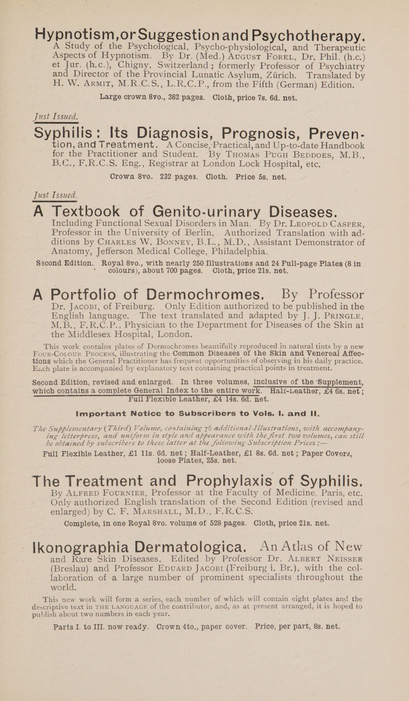 Hypnotism,or Suggestion and Psychotherapy. A Study of the Psychological, Psycho-physiological, and Therapeutic Aspects of Hypnotism. By Dr. (Med.) August Foret, Dr. Phil. (h.c.) et Jur. (h.c.), Chigny, Switzerland; formerly Professor of Psychiatry and Director of the Provincial Lunatic Asylum, Zürich. Translated by H. W. Armit, M.R.C.S., L.R.C.P., from the Fifth (German) Edition. Large crown 8vo., 382 pages. Cloth, price 7s. 6d. net. Just Issued. Syphilis: Its Diagnosis, Prognosis, Preven- tion,and Treatment. A Concise,Practical, and Up-to-date Handbook for the Practitioner and Student. By THomas PucH BEeppogs, M.B., B.C,,.P.R-C.S. Eng., Registrar at London Lock Hospital, etc: Crown 8vo. 232 pages. Cloth. Price 5s. net. Just Issued. | A Textbook of Genito-urinary Diseases. Including Functional Sexual Disordersin Man. By Dr. LEoroLD CAsPpEr, Professor in the University of Berlin. Authorized Translation with ad- ditions by CHARLES W. Bonney, B.L., M.D., Assistant Demonstrator of Anatomy, Jefferson Medical College, Philadelphia. Sscond Edition. Royal 8vo., with nearly 250 Illustrations and 24 Full-page Plates (8 in ~ colours), about 700 pages. Cloth, price 21s. net. A Portfolio of Dermochromes. By Professor Dr. Jacogı, of Freiburg. Only Edition authorized to be published in the English language. The text translated and adapted by J. J. PRINGLE, M.B., F.R.C.P., Physician to the Department for Diseases of the Skin at the Middlesex Hospital, London. This work contains plates of Dermochromes beautifully reproduced in natural tints by a new Four-CoLour Process, illustrating the Common Diseases of the Skin and Venereal Affec- tions which the General Practitioner has frequent opportunities of observing in his daily practice. Euch plate is accompanied by explanatory text containing practical points in treatment. Second Edition, revised and enlarged. In three volumes, inclusive of the Supplement, which contains a complete General Index to the entire work. Half-Leather, £4 6s. net; Full Flexible Leather, £4 14s. 6d. net. Important Notice to Subscribers to Vols. I. and Il. The Supplementary (Third) Volume, containing 76 additional-Illustrations, with accompany- ing letterpress, and uniform in style and appearance with the first two volumes, can still be obtained by subscribers to these latter at the following Subscription Prices :— Full Flexible Leather, £1 11s. 6d. net; Half-Leather, £1 8s. 6d. net; Paper Covers, loose Plates, 25s. net. The Treatment and Prophylaxis of Syphilis. By ALFRED FOURNIER, Professor at the Faculty of Medicine, Paris, etc. Only authorized English translation of the Second Edition (revised and enlarged) by C. F. MARSHALL, M.D., F.R.C.S. Complete, in one Royal 8vo. volume of 528 pages. Cloth, price 21s. net. Ikonographia Dermatologica. An Atlas of New and Rare Skin Diseases, Edited by Professor Dr. ALBERT NEISSER (Breslau) and Professor Epuarp Jacosi (Freiburg i. Br.), with the col- laboration of a large number of prominent specialists throughout the world. | This new work will form a series, each number of which will contain eight plates and the descriptive text in THE LANGUAGE of the contributor, and, as at present arranged, it ıs hoped to publish about two numbers in each year. Parts I. to III. now ready. Crown 4to,, paper cover. Price, per part, 8s. net.