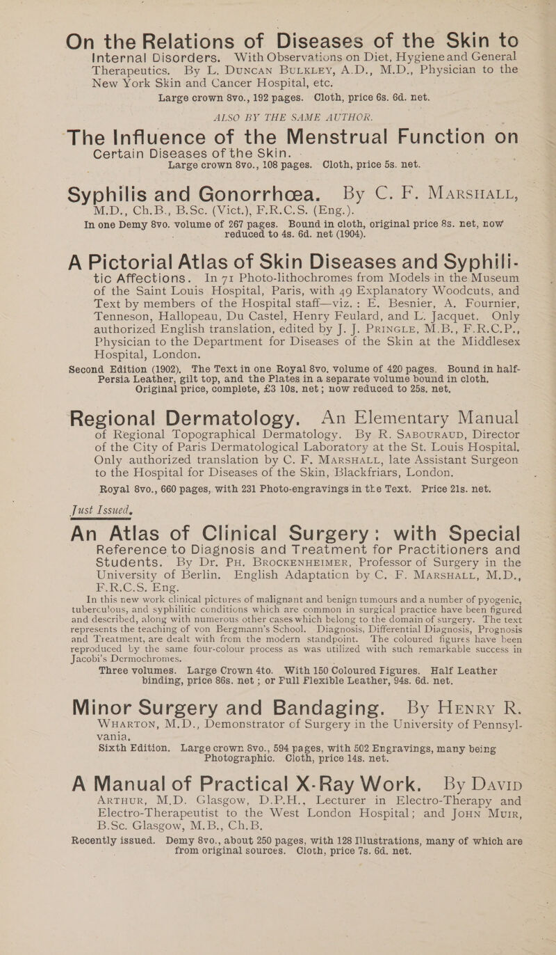 On the Relations of Diseases of the Skin to Internal Disorders. With Observations on Diet, Hygieneand General Therapeutics. By L. Duncan BULkLey, A.D., M.D., Be) to the New York Skin and Cancer Hospital, etc. Large crown 8vo., 192 pages. Cloth, price 6s. 6d. net. ALSO BY THE SAME AUTHOR. ‘The Influence of the Menstrual Function on Certain Diseases of the Skin. Large crown 8vo., 108 pages. Cloth, price 5s. net. Syphilis and Gonorrhoea. By C. F. Marsnatt, MD... Ch. B.; B.se. (Viet.) ERC, Sng, ). In one Dany 8vo. volume of 267 pages. Bound in cloth, original price 8s. net, now reduced to 4s. 6d. net (1904). A Pictorial Atlas of Skin Diseases and Syphili- tic Affections. In 71 Photo-lithochromes from Models in the Museum of the Saint Louis Hospital, Paris, with 49 Explanatory Woodcuts, and Text by members of the Hospital staff—viz.: E. Besnier, A. Fournier, Tenneson, Hallopeau, Du Castel, Henry Feulard, and L. Jacquet. Only authorized English translation, edited by J. J. PRINGLE, M.B., F.R.C.P., Physician to the Department for Diseases of the Skin at the Middlesex Hospital, London. Second Edition (1902), The Textin one Royal 8vo. volume of 420 pages. Bound in half- Persia Leather, gilt top, and the Plates in a separate volume bound in cloth, Original price, complete, £3 10s. net; now reduced to 25s, net, Regional Dermatology. An Elementary Manual of Regional Topographical Dermatology. By R. SABOURAUD, Director of the City of Paris Dermatological Laboratory at the St. Louis Hospital. Only authorized translation by C. F. MARSHALL, late Assistant Surgeon to the Hospital for Diseases of the Skin, Blackfriars, London. Royal 8vo., 660 pages, with 231 Photo-engravings in tre Text. Price 21s. net. Just Issued, An Atlas of Clinical Surgery: with Special Reference to Diagnosis and Treatment for Practitioners and Students. By Dr. PH. BROCKENHEIMER, Professor of Surgery in the University of Berlin. English Adaptation by C. F. MarsHatt, M.D., KR.C.S. Eng. In this new work inienl pictures of malignant and benign tumours and a number of pyogenic, tuberculous, and syphilitic conditions which are common in surgical practice have been figured and described, along with numerous other cases which belong to the domain of surgery. The text represents the ‘teaching of von Bergmann’s School. Diagnosis, Differential Diagnosis, Prognosis and Treatment, are dealt with from the modern standpoint. ‘The coloured figures have been reproduced by the same four-colour process as was utilized with such remarkable success in Jacobi’s Dermochromes. Three volumes. Large Crown 4to. With 150 Coloured Figures. Half Leather binding, price 86s. net ; or Full Flexible Leather, 94s. 6d. net. Minor Surgery and Bandaging. By Hewry R. Wuarton, M.D., Demonstrator of Surgery in the University of Pennsyl- vania. Sixth Edition. Large crown 8vo., 594 pages, with 502 Engravings, many being Photographic. Cloth, price 14s. net. A Manual of Practical X-Ray Work. By Davip ARTHUR, M.D. Glasgow, D.P.H., Lecturer in Electro-Therapy and Electro-Therapeutist to the West London Hospital; and Joun Muir, B.Sc. Glasgow, M.B., Ch.B. Recently issued. Demy Sie: about 250 pages, with 128 Illustrations, many of which are from original sources. Cloth, price 7s. 6d. net.