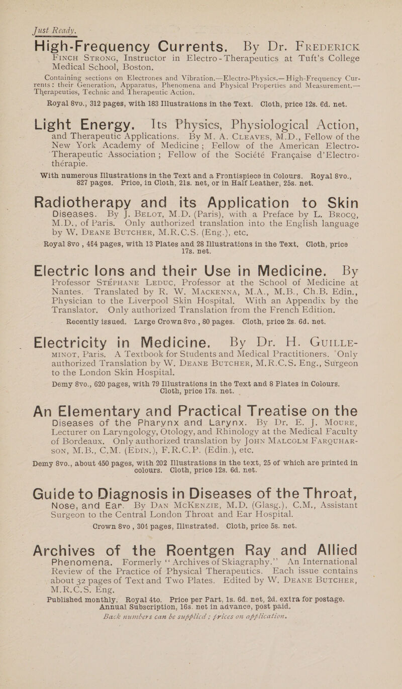 Just Ready. High-Frequency Currents. By Dr. FREDERICK FINCH Strong, Instructor in Electro- Therapeutics at Tuft’s College Medical School, Boston. Containing sections on Electrones and Vibration.—Electro-Physics.— High-Frequency Cur- rents: their Generation, Apparatus, Phenomena and Physical Properties and Measurement. — Therapeuties, Technic and Therapeutic Action, Royal 8vv., 312 pages, with 183 Illustrations in the Text. Cloth, price 12s. 6d. net. Light Energy. Its Physics, Physiological Action, and Therapeutic Applications. By M. A. CLeaves, M.D., Fellow of the New York Academy of Medicine; Fellow of the American Electro- ‘Therapeutic ‘Association; Fellow of the Société Francaise d’Electro- thérapie. With numerous Illustrations in the Text and a Frontispiece in Colours. Royal 8vo., 827 pages. Price, in Cloth, 21s. net, or in Half Leather, 25s. net. Radiotherapy and its Application to Skin Diseases. . By J. Beror, M.D (Paris), witha Preface by L. Broco, M.D., of Paris. Only authorized translation into the English language by W. DEANE BUTCHER, M.R.C.S. (Eng.), etc. Royal 8vo , 464 pages, with 13 Plates and 28 Illustrations in the Text. Cloth, price 17s. net. Electric lons and their Use in Medicine. By Professor STEPHANE LEDuc, Professor at the School of Medicine at Nantes. - Translated by R. W. Macxenna, M.A., M.B., Ch.B. Edin., Physician to the Liverpool Skin Hospital. With an Appendix by the Translator. Only authorized Translation from the French Edition. Recently issued. Large Crown 8vo., 80 pages. Cloth, price 2s. 6d. net. Electricity in Medicine. By Dr. H. Guitte- MINOT, Paris. A Textbook for Students and Medical Practitioners. “Only authorized Translation by W. DEANE BUTCHER, M.R.C.S. Eng., Surgeon to the London Skin Hospital. Demy 8vo., 620 pages, with 79 Illustrations in the Text and 8 Plates in Colours, Cloth, price 17s. net. _ An Elementary and Practical Treatise on the Diseases of the Pharynx and Larynx. By Dr. E. J. Moure, Lecturer on Laryngology, Otology, and Rhinology at the Medical Faculty of Bordeaux. Only authorized translation by JOHN MALCOLM FARQUHAR- SON. MEB., CAM. (EpIN:), FOR. C. PR. (Edin.), etc, Demy 8vo., about 450 pages, with 202 Illustrations in the text, 25 of which are printed in colours. Cloth, price 12s. 6d. net. Guide to Diagnosis in Diseases of the Throat, Nose, and Ear. By Dan McKenzie, M.D, (Glasg.), C.M., Assistant Surgeon to the Central London Throat and Ear Hospital. Crown 8vo , 304 pages, Illustrated. Cloth, price 5s. net. Archives of the Roentgen Ray and Allied . Phenomena. Formerly ‘‘ Archives of Skiagraphy.’’ An International Review of the Practice of Physical Therapeutics. Each issue ccntains about 32 pages of Text and Two Plates. Edited by W, DEANE BUTCHER, MUR. C.S. Eng, Published monthly, Royal4to. Price per Part, 1s. 6d. net, 2d. extra for postage. Annual Subscription, 16s. net in advance, post paid. Back numbers can be supblicd ; trices on application.