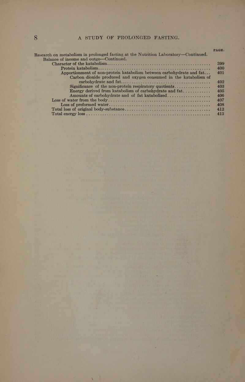 ; PAGE. Research on metabolism in prolonged fasting at the Nutrition Laboratory—Continued. Balance of income and outgo—Continued. Character of the kataboliam). .fi.0) cae See a ne ee Cie eee 399 Protein katabotiam: .5 o&gt; SS Co05.2 eteie ha Pentre eee oe a ere cian ee 400 Apportionment of non-protein katabolism between carbohydrate and fat... 401 Carbon dioxide produced and oxygen consumed in the katabolism of carbohydrate. and fat. co coe eee tee eee ee ee ee 402 Significance of the non-protein respiratory quotients................ 403 Energy derived from katabolism of carbohydrate and fat............ 405 Amounts of carbohydrate and of fat katabolized.................0. 406 Loss of water from ‘the body 43633). oa eet he eee at es se bec care 407 Loss of preformed wate’ i uc5 bo Oo SoS ee ee ess ot ee ne fare 408 Total loss of original body-substante ) p25. ea ee cae eed eke 412 Total enerwy loss. .0: 3. OR cee ares Oe, ee ae ee 413