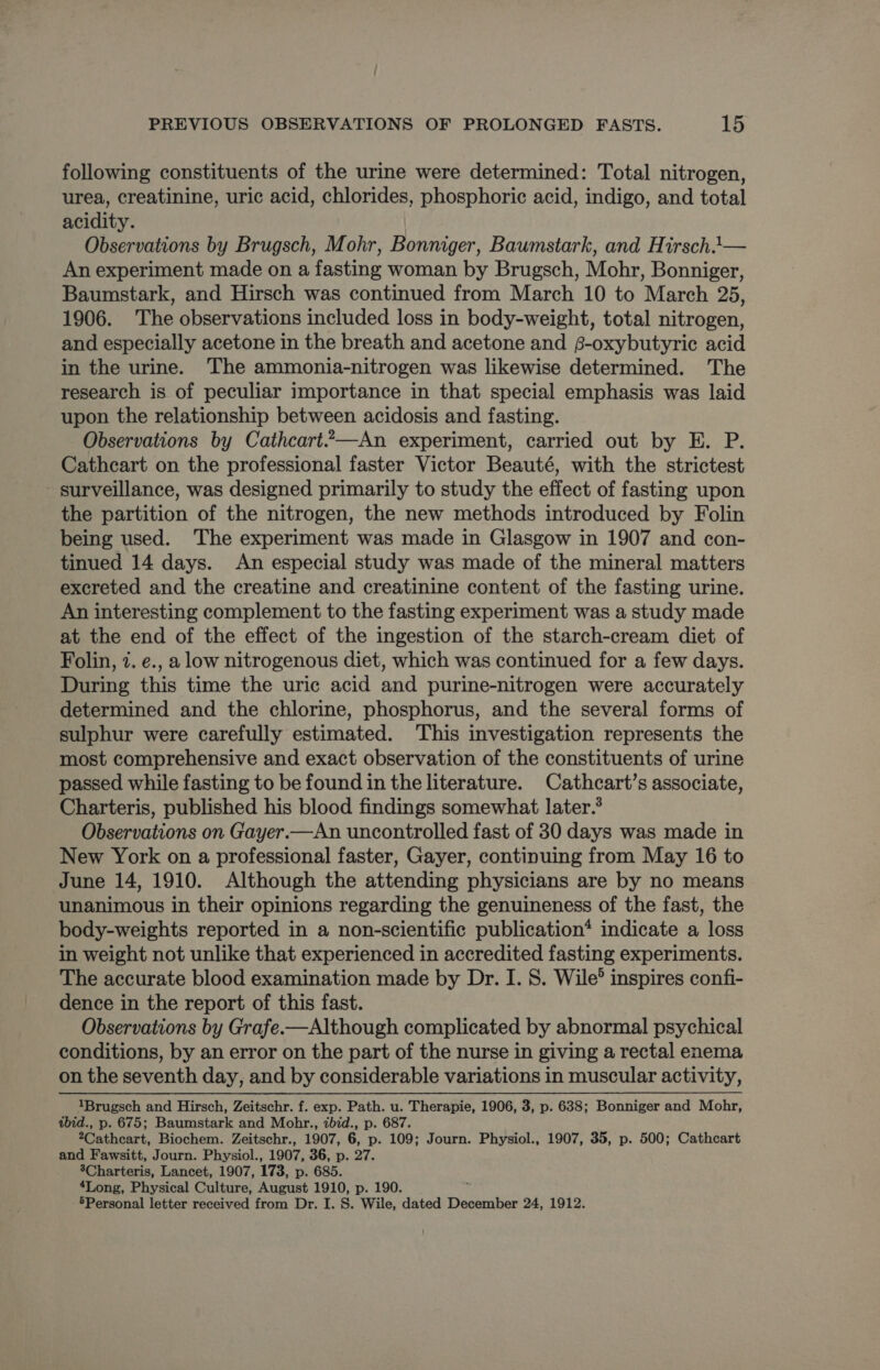 following constituents of the urine were determined: Total nitrogen, urea, creatinine, uric acid, chlorides, phosphoric acid, indigo, and total acidity. Observations by Brugsch, Mohr, Bonniger, Baumstark, and Hirsch1— An experiment made on a fasting woman by Brugsch, Mohr, Bonniger, Baumstark, and Hirsch was continued from March 10 to March 25, 1906. The observations included loss in body-weight, total nitrogen, and especially acetone in the breath and acetone and $-oxybutyric acid in the urine. The ammonia-nitrogen was likewise determined. The research is of peculiar importance in that special emphasis was laid upon the relationship between acidosis and fasting. Observations by Cathcart—An experiment, carried out by E. P. Cathcart on the professional faster Victor Beauté, with the strictest surveillance, was designed primarily to study the effect of fasting upon the partition of the nitrogen, the new methods introduced by Folin being used. The experiment was made in Glasgow in 1907 and con- tinued 14 days. An especial study was made of the mineral matters excreted and the creatine and creatinine content of the fasting urine. An interesting complement to the fasting experiment was a study made at the end of the effect of the ingestion of the starch-cream diet of Folin, 7. e., a low nitrogenous diet, which was continued for a few days. During this time the uric acid and purine-nitrogen were accurately determined and the chlorine, phosphorus, and the several forms of sulphur were carefully estimated. This investigation represents the most comprehensive and exact observation of the constituents of urine passed while fasting to be found in the literature. Cathcart’s associate, Charteris, published his blood findings somewhat later.* Observations on Gayer.—An uncontrolled fast of 30 days was made in New York on a professional faster, Gayer, continuing from May 16 to June 14, 1910. Although the attending physicians are by no means unanimous in their opinions regarding the genuineness of the fast, the body-weights reported in a non-scientific publication* indicate a loss in weight not unlike that experienced in accredited fasting experiments. The accurate blood examination made by Dr. I. 8. Wile® inspires confi- dence in the report of this fast. Observations by Grafe.-—Although complicated by abnormal psychical conditions, by an error on the part of the nurse in giving a rectal enema on the seventh day, and by considerable variations in muscular activity, 1Brugsch and Hirsch, Zeitschr. f. exp. Path. u. Therapie, 1906, 3, p. 638; Bonniger and Mohr, ibid., p. 675; Baumstark and Mohr., ibid., p. 687. 2Cathcart, Biochem. Zeitschr., 1907, 6, p. 109; Journ. Physiol., 1907, 35, p. 500; Cathcart and Fawsitt, Journ. Physiol., 1907, 36, p. 27. 3Charteris, Lancet, 1907, 173, p. 685. 4Long, Physical Culture, August 1910, p. 190. -5Personal letter received from Dr. I. S. Wile, dated December 24, 1912.