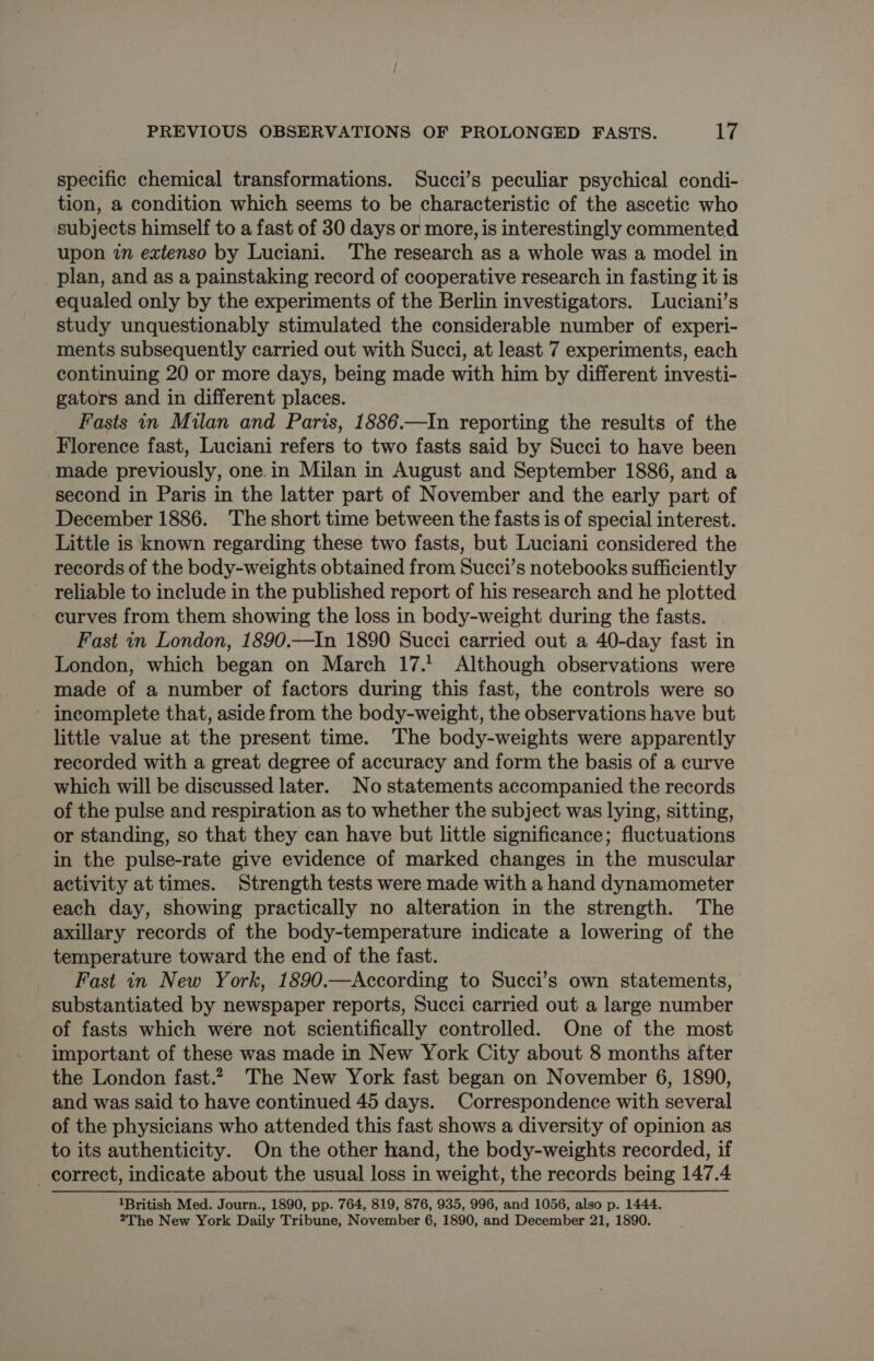 specific chemical transformations. Succi’s peculiar psychical condi- tion, a condition which seems to be characteristic of the ascetic who subjects himself to a fast of 30 days or more, is interestingly commented upon in extenso by Luciani. The research as a whole was a model in _ plan, and as a painstaking record of cooperative research in fasting it is equaled only by the experiments of the Berlin investigators. Luciani’s study unquestionably stimulated the considerable number of experi- ments subsequently carried out with Succi, at least 7 experiments, each continuing 20 or more days, being made with him by different investi- gators and in different places. _ Fasts in Milan and Paris, 1886.—In reporting the results of the Florence fast, Luciani refers to two fasts said by Succi to have been made previously, one.in Milan in August and September 1886, and a second in Paris in the latter part of November and the early part of December 1886. ‘The short time between the fasts is of special interest. Little is known regarding these two fasts, but Luciani considered the records of the body-weights obtained from Succi’s notebooks sufficiently - reliable to include in the published report of his research and he plotted curves from them showing the loss in body-weight during the fasts. Fast in London, 1890.—In 1890 Succi carried out a 40-day fast in London, which began on March 17.’ Although observations were made of a number of factors during this fast, the controls were so ~ incomplete that, aside from the body-weight, the observations have but little value at the present time. The body-weights were apparently recorded with a great degree of accuracy and form the basis of a curve which will be discussed later. No statements accompanied the records of the pulse and respiration as to whether the subject was lying, sitting, or standing, so that they can have but little significance; fluctuations in the pulse-rate give evidence of marked changes in the muscular activity at times. Strength tests were made with a hand dynamometer each day, showing practically no alteration in the strength. The axillary records of the body-temperature indicate a lowering of the temperature toward the end of the fast. Fast in New York, 1890.—According to Succi’s own statements, substantiated by newspaper reports, Succi carried out a large number of fasts which were not scientifically controlled. One of the most important of these was made in New York City about 8 months after the London fast.2, The New York fast began on November 6, 1890, and was said to have continued 45 days. Correspondence with several of the physicians who attended this fast shows a diversity of opinion as to its authenticity. On the other hand, the body-weights recorded, if correct, indicate about the usual loss in weight, the records being 147.4 1British Med. Journ., 1890, pp. 764, 819, 876, 935, 996, and 1056, also p. 1444. 2The New York Daily Tribune, November 6, 1890, and December 21, 1890.