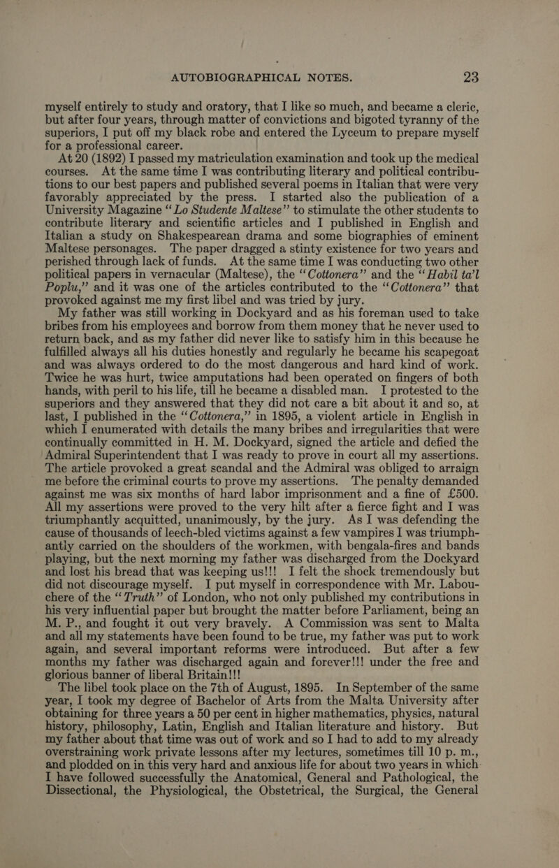 myself entirely to study and oratory, that I like so much, and became a cleric, but after four years, through matter of convictions and bigoted tyranny of the superiors, I put off my black robe and entered the Lyceum to prepare myself for a professional career. At 20 (1892) I passed my matriculation examination and took up the medical courses. At the same time I was contributing literary and political contribu- tions to our best papers and published several poems in Italian that were very favorably appreciated by the press. I started also the publication of a University Magazine “‘ Lo Studente Maltese’’ to stimulate the other students to contribute literary and scientific articles and I published in English and Italian a study on Shakespearean drama and some biographies of eminent Maltese personages. The paper dragged a stinty existence for two years and perished through lack of funds. At the same time I was conducting two other political papers in vernacular (Maltese), the ‘‘Cottonera”’ and the “ Habil ta’l Poplu,” and it was one of the articles contributed to the ‘‘Cottonera”’ that provoked against me my first libel and was tried by jury. My father was still working in Dockyard and as his foreman used to take bribes from his employees and borrow from them money that he never used to return back, and as my father did never like to satisfy him in this because he fulfilled always all his duties honestly and regularly he became his scapegoat and was always ordered to do the most dangerous and hard kind of work. Twice he was hurt, twice amputations had been operated on fingers of both hands, with peril to his life, till he became a disabled man. I protested to the superiors and they answered that they did not care a bit about it and so, at last, I published in the “‘Cottonera,” in 1895, a violent article in English in which I enumerated with details the many bribes and irregularities that were continually committed in H. M. Dockyard, signed the article and defied the Admiral Superintendent that I was ready to prove in court all my assertions. The article provoked a great scandal and the Admiral was obliged to arraign me before the criminal courts to prove my assertions. The penalty demanded against me was six months of hard labor imprisonment and a fine of £500. All my assertions were proved to the very hilt after a fierce fight and I was triumphantly acquitted, unanimously, by the jury. As I was defending the cause of thousands of leech-bled victims against a few vampires I was triumph- _ antly carried on the shoulders of the workmen, with bengala-fires and bands playing, but the next morning my father was discharged from the Dockyard and lost his bread that was keeping us!!! I felt the shock tremendously but did not discourage myself. I put myself in correspondence with Mr. Labou- chere of the “ Truth” of London, who not only published my contributions in his very influential paper but brought the matter before Parliament, being an M. P., and fought it out very bravely. A Commission was sent to Malta and all my statements have been found to be true, my father was put to work again, and several important reforms were introduced. But after a few months my father was discharged again and forever!!! under the free and glorious banner of liberal Britain!!! The libel took place on the 7th of August, 1895. In September of the same year, I took my degree of Bachelor of Arts from the Malta University after obtaining for three years a 50 per cent in higher mathematics, physics, natural history, philosophy, Latin, English and Italian literature and history. But my father about that time was out of work and so I had to add to my already overstraining work private lessons after my lectures, sometimes till 10 p. m., and plodded on in this very hard and anxious life for about two years in which. I have followed successfully the Anatomical, General and Pathological, the Dissectional, the Physiological, the Obstetrical, the Surgical, the General