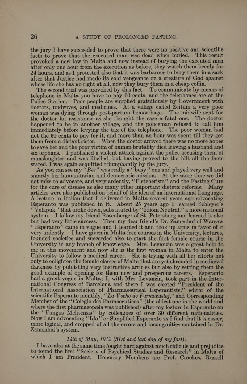 the jury I have succeeded to prove that there were no positive and scientific facts to prove that the executed man was dead when buried. This result provoked a new law in Malta and now instead of burying the executed men after only one hour from the execution as before, they watch them keenly for 24 hours, and as I protested also that it was barbarous to bury them in a sack after that Justice had made its cold vengeance on a creature of God against whose life she has no right at all, now they bury them in a cheap coffin. The second trial was provoked by this fact. 'To communicate by means of telephone in Malta you have to pay 60 cents, and the telephones are at the Police Station. Poor people are supplied gratuitously by Government with doctors, midwives, and medicines. At a village called Zeitum a very poor woman was dying through post-partum hemorrhage. The midwife sent for the doctor for assistance as she thought the case a fatal one. The doctor happened to be in another village, and the policeman refused to call him immediately before levying the tax of the telephone. The poor woman had not the 60 cents to pay for it, and more than an hour was spent till they got them from a distant sister. When the doctor arrived there was no more hopes to save her and the poor victim of human brutality died leaving a husband and six orphans. I published a violent attack against the police accusing them of manslaughter and was libelled, but having proved to the hilt all the facts stated, I was again acquitted triumphantly by the jury. As you can see my “ Bee”’ was really a “‘busy”’ one and played very well and smartly her humanitarian and democratic mission. At the same time we did not miss to advocate, and very ardently, ‘‘ Fletcherism”’ and the Fasting Cure for the cure of disease as also many other important dietetic reforms. Many articles were also published on behalf of the idea of an international Language. A lecture in Italian that I delivered in Malta several years ago advocating Esperanto was published in it. About 25 years ago I learned Schleyer’s “Volapuk”’ that broke down, substituted by “‘ Idiom Neutral,” a more national system. I follow my friend Rosenberger of St. Petersburg and learned it also but had very little success. Then my dear friend’s Dr. Zamenhof of Warsaw ‘“‘Esperanto”’ came in vogue and I learned it and took up arms in favor of it very ardently. I have given in Malta free courses in the University, lectures, founded societies and succeeded also to start the first female course in the University in any branch of knowledge. Mrs. Levanzin was a great help to me in this movement and now she is the first woman in Malta to enter the University to follow a medical career. She is trying with all her efforts not only to enlighten the female classes of Malta that are yet shrouded in medieval darkness by publishing very instructive articles but also by setting them the good example of opening for them new and prosperous careers. Esperanto had a great vogue in Malta; I, with Mrs. Levanzin, took part in the Inter- national Congress of Barcelona and there I was elected ‘President of the International Association of Pharmaceutical Esperantists,”’ editor of the scientific Esperanto monthly, ‘Za Vocho de Farmacustoj,” and Corresponding Member of the ‘‘Colegio des Farmaceuticos”’ (the oldest one in the world and where the first pharmacopeia was published) after my lecture in Esperanto on the ‘Fungus Melitensis” by colleagues of over 30 different nationalities. Now I am advocating ‘‘Ido” or Simplified Esperanto as I find that it is easier, more logical, and cropped of all the errors and incongruities contained in Dr. Zamenhof’s system. 14th of May, 1912 (31st and last day of my fast). I have also at the same time fought hard against much ridicule and prejudice to found the first “Society of Psychical Studies and Research” in Malta of which I am President. Honorary Members are Prof. Crookes, Russell