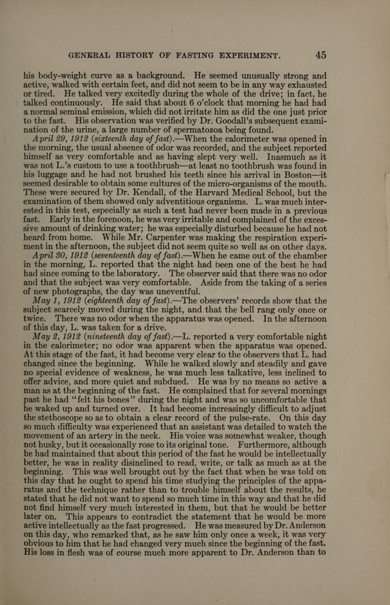his body-weight curve as a background. He seemed unusually strong and active, walked with certain feet, and did not seem to be in any way exhausted or tired. He talked very excitedly during the whole of the drive; in fact, he talked continuously. He said that about 6 o’clock that morning he had had a normal seminal emission, which did not irritate him as did the one just prior to the fast. His observation was verified by Dr. Goodall’s subsequent exami- nation of the urine, a large number of spermatozoa being found. April 29, 1912 (sixteenth day of fast)—When the calorimeter was opened in the morning, the usual absence of odor was recorded, and the subject reported himself as very comfortable and as having slept very well. Inasmuch as it was not L.’s custom to use a toothbrush—at least no toothbrush was found in his luggage and he had not brushed his teeth since his arrival in Boston—it seemed desirable to obtain some cultures of the micro-organisms of the mouth. These were secured by Dr. Kendall, of the Harvard Medical School, but the examination of them showed only adventitious organisms. L.was much inter- ested in this test, especially as such a test had never been made in a previous fast. Early in the forenoon, he was very irritable and complained of the exces- sive amount of drinking water; he was especially disturbed because he had not heard from home. While Mr. Carpenter was making the respiration experi- ment in the afternoon, the subject did not seem quite so well as on other days. April 30, 1912 (seventeenth day of fast).—When he came out of the chamber in the morning, L. reported that the night had been one of the best he had had since coming to the laboratory. The observer said that there was no odor and that the subject was very comfortable. Aside from the taking of a series of new photographs, the day was uneventful. May 1, 1912 (eighteenth day of fast) —The observers’ records show that the subject scarcely moved during the night, and that the bell rang only once or twice. ‘There was no odor when the apparatus was opened. In the afternoon of this day, L. was taken for a drive. May 2, 1912 (nineteenth day of fast).—L. reported a very comfortable night in the calorimeter; no odor was apparent when the apparatus was opened. At this stage of the fast, it had become very clear to the observers that L. had changed since the beginning. While he walked slowly and steadily and gave no special evidence of weakness, he was much less talkative, less inclined to offer advice, and more quiet and subdued. He was by no means so active a man as at the beginning of the fast. He complained that for several mornings past he had “‘felt his bones” during the night and was so uncomfortable that he waked up and turned over. It had become increasingly difficult to adjust the stethoscope so as to obtain a clear record of the pulse-rate. On this day so much difficulty was experienced that an assistant was detailed to watch the movement of an artery in the neck. His voice was somewhat weaker, though not husky, but it occasionally rose to its original tone. Furthermore, although he had maintained that about this period of the fast he would be intellectually better, he was in reality disinclined to read, write, or talk as much as at the beginning. This was well brought out by the fact that when he was told on this day that he ought to spend his time studying the principles of the appa- ratus and the technique rather than to trouble himself about the results, he stated that he did not want to spend so much time in this way and that he did not find himself very much interested in them, but that he would be better later on. This appears to contradict the statement that he would be more active intellectually as the fast progressed. He was measured by Dr. Anderson on this day, who remarked that, as he saw him only once a week, it was very obvious to him that he had changed very much since the beginning of the fast. His loss in flesh was of course much more apparent to Dr. Anderson than to