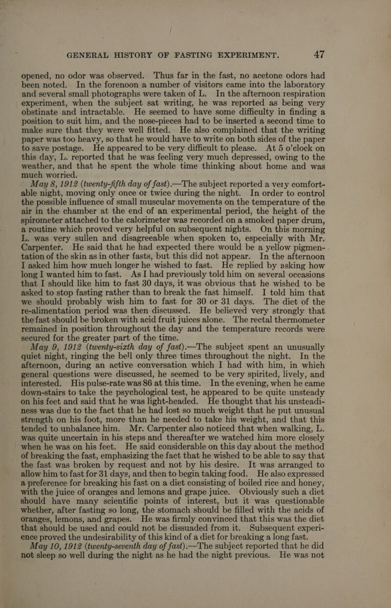 opened, no odor was observed. ‘Thus far in the fast, no acetone odors had been noted. In the forenoon a number of visitors came into the laboratory and several small photographs were taken of L. In the afternoon respiration experiment, when the subject sat writing, he was reported as being very obstinate and intractable. He seemed to have some difficulty in finding a position to suit him, and the nose-pieces had to be inserted a second time to make sure that they were well fitted. He also complained that the writing paper was too heavy, so that he would have to write on both sides of the paper to save postage. He appeared to be very difficult to please. At 5 o’clock on this day, L. reported that he was feeling very much depressed, owing to the weather, and that he spent the whole time thinking about home and was much worried. May 8, 1912 (twenty-fifth day of fast)—The subject reported a very comfort- able night, moving only once or twice during the night. In order to control the possible influence of small muscular movements on the temperature of the air in the chamber at the end of an experimental period, the height of the spirometer attached to the calorimeter was recorded on a smoked paper drum, a routine which proved very helpful on subsequent nights. On this morning L. was very sullen and disagreeable when spoken to, especially with Mr. Carpenter. He said that he had expected there would be a yellow pigmen- tation of the skin as in other fasts, but this did not appear. In the afternoon I asked him how much longer he wished to fast. He replied by asking how long I wanted him to fast. As I had previously told him on several occasions that I should like him to fast 30 days, it was obvious that he wished to be asked to stop fasting rather than to break the fast himself. I told him that we should probably wish him to fast for 30 or 31 days. The diet of the re-alimentation period was then discussed. He believed very strongly that the fast should be broken with acid fruit juices alone. The rectal thermometer remained in position throughout the day and the temperature records were secured for the greater part of the time. May 9, 1912 (twenty-sixth day of fast)—The subject spent an unusually quiet night, ringing the bell only three times throughout the night. In the afternoon, during an active conversation which I had with him, in which general questions were discussed, he seemed to be very spirited, lively, and interested. His pulse-rate was 86 at this time. In the evening, when he came down-stairs to take the psychological test, he appeared to be quite unsteady on his feet and said that he was light-headed. He thought that his unsteadi- ness was due to the fact that he had lost so much weight that he put unusual strength on his foot, more than he needed to take his weight, and that this tended to unbalance him. Mr. Carpenter also noticed that when walking, L. was quite uncertain in his steps and thereafter we watched him more closely when he was on his feet. He said considerable on this day about the method of breaking the fast, emphasizing the fact that he wished to be able to say that the fast was broken by request and not by his desire. It was arranged to allow him to fast for 31 days, and then to begin taking food. He also expressed a preference for breaking his fast on a diet consisting of boiled rice and honey, with the juice of oranges and lemons and grape juice. Obviously such a diet should have many scientific points of interest, but it was questionable whether, after fasting so long, the stomach should be filled with the acids of oranges, lemons, and grapes. He was firmly convinced that this was the diet that should be used and could not be dissuaded from it. Subsequent experi- ence proved the undesirability of this kind of a diet for breaking a long fast. May 10, 1912 (twenty-seventh day of fast).—-The subject reported that he did not sleep so well during the night as he had the night previous. He was not