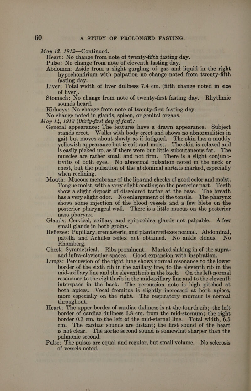 Heart: No change from note of twenty-fifth fasting day. Pulse: No change from note of eleventh fasting day. Abdomen: Aside from a slight gurgling of gas and liquid in the right hypochondrium with palpation no change noted from twenty-fifth fasting day. Liver: 5 width of liver dullness 7.4 cm. (fifth change noted in size of liver). Stomach: No change from note of twenty-first fasting day. Rhythmic sounds heard. Kidneys: No change from note of twenty-first fasting day. No change noted in glands, spleen, or genital organs. General appearance: The features have a drawn appearance. Subject stands erect. Walks with body erect and shows no abnormalities in gait but moves about slowly as if fatigued. The skin has a muddy yellowish appearance but is soft and moist. The skin is relaxed and is easily picked up, as if there were but little subcutaneous fat. The muscles are rather small and not firm. There is a slight conjunc- tivitis of both eyes. No abnormal pulsation noted in the neck or chest, but the pulsation of the abdominal aorta is marked, especially when reclining. Mouth: Mucous membrane of the lips and cheeks of good color and moist. Tongue moist, with a very slight coating on the posterior part. Teeth show a slight deposit of discolored tartar at the base. The breath has avery slight odor. Noenlargement of the tonsils. The pharynx shows some injection of the blood vessels and a few blebs on the posterior pharyngeal wall. There is a little mucus on the posterior naso-pharynx. Glands: Cervical, axillary and epitrochlea glands not palpable. A few small glands in both groins. Reflexes: Pupillary, cremasteric, and plantar reflexes normal. Abdominal, patella and Achilles reflex not obtained. No ankle clonus. No Rhomberg. Chest: Symmetrical. Ribs prominent. Marked sinking in of the supra- and infra-clavicular spaces. Good expansion with inspiration. Lungs: Percussion of the right lung shows normal resonance to the lower border of the sixth rib in the axillary line, to the eleventh rib in the mid-axillary line and the eleventh rib in the back. On the left normal resonance to the eighth rib in the mid-axillary line and to the eleventh interspace in the back. The percussion note is high pitched at both apices. Vocal fremitus is slightly increased at both apices, more especially on the right. The respiratory murmur is normal throughout. Heart: The upper border of cardiac dullness is at the fourth rib; the left border of cardiac dullness 6.8 cm. from the mid-sternum; the right border 0.3 cm. to the left of the mid-sternal line. Total width, 6.5 em. The cardiac sounds are distant; the first sound of the heart is not clear. The aortic second sound is somewhat sharper than the pulmonic second. Pulse: The pulses are equal and regular, but small volume. No sclerosis of vessels noted.