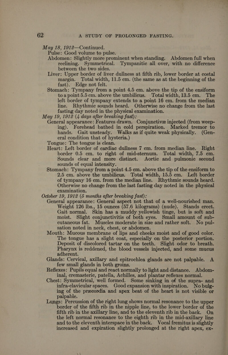 May 18, 1912—Continued. Pulse: Good volume to pulse. Abdomen: Slightly more prominent when standing. Abdomen full when reclining. Symmetrical. Tympanitic all over, with no difference between the two sides. — Liver: Upper border of liver dullness at fifth rib, lower border at costal margin. Total width, 11.5 cm. (the same as at the beginning of the fast). Edge not felt. Stomach: Tympany from a point 4.5 em. above the tip of the ensiform to a point 5.5cm. above the umbilicus. Total width, 13.5 cm. The left border of tympany extends to a point 16 cm. from the median line. Rhythmic sounds heard. Otherwise no change from the last fasting day noted in the physical examination. May 19, 1912 (4 days after breaking fast): General appearance: Features drawn. Conjunctive injected (from weep- ing). Forehead bathed in cold perspiration. Marked tremor to hands. Gait unsteady. Walks as if quite weak physically. (Gen- eral condition that of hysteria.) Tongue: The tongue is clean. Heart: Left border of cardiac dullness 7 cm. from median line. Right ~ border 0.5 cm. to right of mid-sternum. Total width, 7.5 cm. Sounds clear and more distinct. Aortic and pulmonic second sounds of equal intensity. Stomach: Tympany from a point 4.5 cm. above the tip of the ensiform to 2.5 cm. above the umbilicus. Total width, 15.5 cm. Left border of tympany 16 cm. from the median line. Rhythmic sounds heard. Otherwise no change from the last fasting day noted in the physical examination. October 19, 1912 (6 months after breaking fast): General appearance: General aspect not that of a well-nourished man. Weight 126 lbs., 15 ounces (57.6 kilograms) (nude). Stands erect. Gait normal. Skin has a muddy yellowish tinge, but is soft and moist. Slight conjunctivitis of both eyes. Small amount of sub- cutaneous fat. Muscles moderate in size and rather soft. No pul- sation noted in neck, chest, or abdomen. Mouth: Mucous membrane of lips and cheeks moist and of good color. The tongue has a slight coat, especially on the posterior portion. Deposit of discolored tartar on the teeth. Slight odor to breath. Pharynx is reddened, the blood vessels injected, and some mucus adherent. Glands: Cervical, axillary and epitrochlea glands are not palpable. A few small glands in both groins. Reflexes: Pupils equal and react normally to light and distance. Abdom- inal, cremasteric, patella, Achilles, and plantar reflexes normal. Chest: Symmetrical, well formed. Some sinking in of the supra- and infra-clavicular spaces. Good expansion with inspiration. No bulg- ing of the precordia and apex beat of the heart is not visible or palpable. Lungs: Percussion of the right lung shows normal resonance to the upper border of the fifth rib in the nipple line, to the lower border of the fifth rib in the axillary line, and to the eleventh rib in the back. On the left normal resonance to the eighth rib in the mid-axillary line and to the eleventh interspace in the back. Vocal fremitus is slightly increased and expiration slightly prolonged at the right apex, ex-