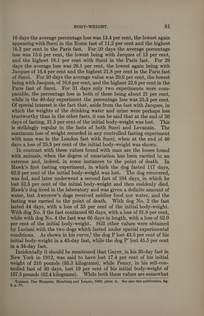 16 days the average percentage loss was 13.4 per cent, the lowest again appearing with Succi in the Rome fast of 11.2 per cent and the highest 16.3 per cent in the Paris fast. For 20 days the average percentage loss was 15.6 per cent, the lowest being with Jacques of 13 per cent, and the highest 18.1 per cent with Succi in the Paris fast. For 29 days the average loss was 20.1 per cent, the lowest again being with Jacques of 16.4 per cent and the highest 21.8 per cent in the Paris fast of Succi. For 30 days the average value was 20.6 per cent, the lowest being with Jacques, of 16.6 per cent, and the highest 22.6 per cent in the Paris fast of Succi. For 31 days only two experiments were com- parable, the percentage loss in both of these being about 21 per cent, while in the 40-day experiment the percentage loss was 25.3 per cent. Of special interest is the fact that, aside from the fast with Jacques, in which the weights of the drinking water and urine were perhaps less trustworthy than in the other fasts, it can be said that at the end of 30 days of fasting, 21.5 per cent of the initial body-weight was lost. This is strikingly regular in the fasts of both Succi and Levanzin. The maximum loss of weight recorded in any controlled fasting experiment with man was in the London fast with Succi, when at the end of 40 days a loss of 25.3 per cent of the initial body-weight was shown. In contrast with these values found with man are the losses found with animals, when the degree of emaciation has been carried to an extreme and, indeed, in some instances to the point of death. In Hawk’s first fasting experiment, in which the dog fasted 117 days, 62.9 per cent of the initial body-weight was lost. The dog recovered, was fed, and later underwent a second fast of 104 days, in which he lost 52.5 per cent of the initial body-weight and then suddenly died. Hawk’s dog lived in the laboratory and was given a definite amount of water, but Awrorow’s dogs received neither food nor water, and the fasting was carried to the point of death. With dog No. 2 the fast lasted 44 days, with a loss of 55 per cent of the initial body-weight. With dog No. 3 the fast continued 60 days, with a loss of 61.6 per cent, while with dog No. 4 the fast was 66 days in length, with a loss of 62.0 per cent of the initial body-weight. Still other values were obtained by Luciani with the two dogs which fasted under special experimental conditions. As shown in his curve,’ the dog P lost 43.5 per cent of his initial body-weight in a 43-day fast, while the dog P’ lost 45.5 per cent in a 34-day fast. Incidentally it should be mentioned that Gayer, in his 30-day fast in New York in 1912, was said to have lost 17.4 per cent of his initial weight of 210 pounds (95.3 kilograms), while Penny, in his self-con- trolled fast of 30 days, lost 19 per cent of his initial body-weight of 137.5 pounds (62.4 kilograms). While both these values are somewhat 1Luciani, Das Hungern, Hamburg and Leipsic, 1890, plate 1. See also this publication, fig. a a
