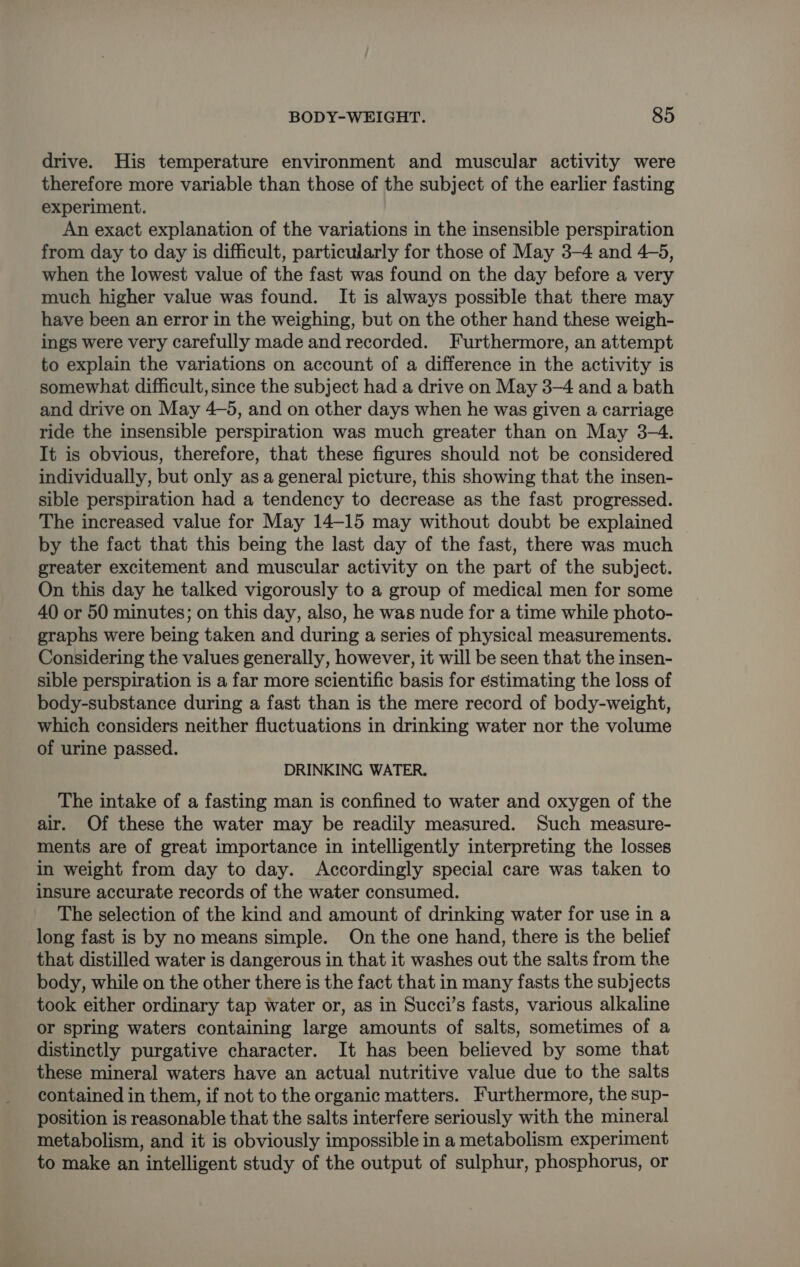 drive. His temperature environment and muscular activity were therefore more variable than those of the subject of the earlier fasting experiment. An exact explanation of the variations in the insensible perspiration from day to day is difficult, particularly for those of May 3-4 and 4-5, when the lowest value of the fast was found on the day before a very much higher value was found. It is always possible that there may have been an error in the weighing, but on the other hand these weigh- ings were very carefully made and recorded. Furthermore, an attempt to explain the variations on account of a difference in the activity is somewhat difficult, since the subject had a drive on May 3-4 and a bath and drive on May 4-5, and on other days when he was given a carriage ride the insensible perspiration was much greater than on May 3-4. It is obvious, therefore, that these figures should not be considered individually, but only as a general picture, this showing that the insen- sible perspiration had a tendency to decrease as the fast progressed. The increased value for May 14-15 may without doubt be explained by the fact that this being the last day of the fast, there was much greater excitement and muscular activity on the part of the subject. On this day he talked vigorously to a group of medical men for some 40 or 50 minutes; on this day, also, he was nude for a time while photo- graphs were being taken and during a series of physical measurements. Considering the values generally, however, it will be seen that the insen- sible perspiration is a far more scientific basis for éstimating the loss of body-substance during a fast than is the mere record of body-weight, which considers neither fluctuations in drinking water nor the volume of urine passed. DRINKING WATER. The intake of a fasting man is confined to water and oxygen of the air. Of these the water may be readily measured. Such measure- ments are of great importance in intelligently interpreting the losses in weight from day to day. Accordingly special care was taken to insure accurate records of the water consumed. The selection of the kind and amount of drinking water for use in a long fast is by no means simple. On the one hand, there is the belief that distilled water is dangerous in that it washes out the salts from the body, while on the other there is the fact that in many fasts the subjects took either ordinary tap water or, as in Succi’s fasts, various alkaline or spring waters containing large amounts of salts, sometimes of a distinctly purgative character. It has been believed by some that these mineral waters have an actual nutritive value due to the salts contained in them, if not to the organic matters. Furthermore, the sup- position is reasonable that the salts interfere seriously with the mineral metabolism, and it is obviously impossible in a metabolism experiment to make an intelligent study of the output of sulphur, phosphorus, or