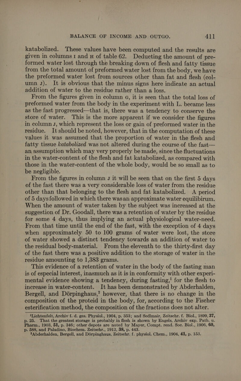 katabolized. These values have been computed and the results are given in columns 1 and H of table 62. Deducting the amount of pre- formed water lost through the breaking down of flesh and fatty tissue from the total amount of preformed water lost from the body, we have the preformed water lost from sources other than fat and flesh (col- umn J). It is obvious that the minus signs here indicate an actual addition of water to the residue rather than a loss. From the figures given in column 4, it is seen that the total loss of preformed water from the body in the experiment with L. became less as the fast progressed—that is, there was a tendency to conserve the store of water. This is the more apparent if we consider the figures in column J, which represent the loss or gain of preformed water in the residue. It should be noted, however, that in the computation of these values it was assumed that the proportion of water in the flesh and fatty tissue katabolized was not altered during the course of the fast— an assumption which may very properly be made, since the fluctuations in the water-content of the flesh and fat katabolized, as compared with those in the water-content of the whole body, would be so small as to be negligible. From the figures in column J it will be seen that on the first 5 days of the fast there was a very considerable loss of water from the residue other than that belonging to the flesh and fat katabolized. &lt;A period of 5 days followed in which there wasan approximate water equilibirum. When the amount of water taken by the subject was increased at the suggestion of Dr. Goodall, there was a retention of water by the residue for some 4 days, thus implying an actual physiological water-need. From that time until the end of the fast, with the exception of 4 days when approximately 50 to 100 grams of water were lost, the store of water showed a distinct tendency towards an addition of water to the residual body-material. From the eleventh to the thirty-first day of the fast there was a positive addition to the storage of water in the residue amounting to 1,383 grams. . This evidence of a retention of water in the body of the fasting man is of especial interest, inasmuch as it is in conformity with other experi- mental evidence showing a tendency, during fasting,’ for the flesh to increase in water-content. It has been demonstrated by Abderhalden, Bergell, and Dérpinghaus,? however, that there is no change in the composition of the proteid in the body, for, according to the Fischer esterification method, the composition of the fractions does not alter. 1Lichtenfelt, Archiv f. d. ges. Physiol., 1904, p. 353; and Sedlmair, Zeitschr. f. Biol., 1899, 99, 37, p. 25. That the greatest storage is probably. in flesh is shown by Engels, Archiv exp. Path. u. Pharm., 1903, 51, p. 346; other depots are noted by Mayer, Compt. rend. Soc. Biol., 1906, 60, p. 588, and Paladino, Biochem. Zeitschr., 1912, 38, p. 443. 2Abderhalden, Bergell, and Dérpinghaus, Zeitschr. f. physiol. Chem., 1904, 41, p. 153.