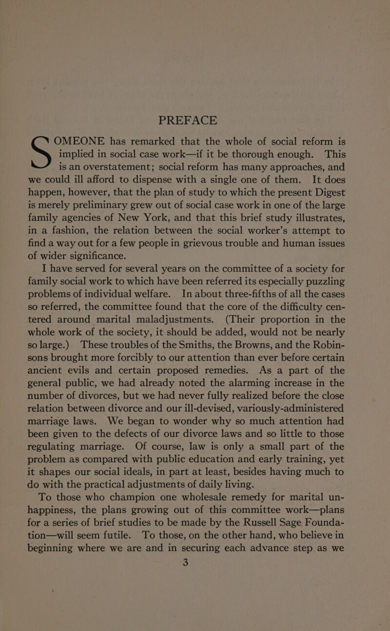 PREFACE OMEONE has remarked that the whole of social reform is S implied in social case work—if it be thorough enough. This is an overstatement; social reform has many approaches, and we could ill afford to dispense with a single one of them. It does happen, however, that the plan of study to which the present Digest is merely preliminary grew out of social case work in one of the large family agencies of New York, and that this brief study illustrates, in a fashion, the relation between the social worker’s attempt to find a way out for a few people in grievous trouble and human issues of wider significance. _ I have served for several years on the committee of a society for family social work to which have been referred its especially puzzling problems of individual welfare. In about three-fifths of all the cases so referred, the committee found that the core of the difficulty cen- tered around marital maladjustments. (Their proportion in the whole work of the society, it should be added, would not be nearly so large.) These troubles of the Smiths, the Browns, and the Robin- sons brought more forcibly to our attention than ever before certain ancient evils and certain proposed remedies. As a part of the general public, we had already noted the alarming increase in the number of divorces, but we had never fully realized before the close relation between divorce and our ill-devised, variously-administered marriage laws. We began to wonder why so much attention had been given to the defects of our divorce laws and so little to those regulating marriage. Of course, law is only a small part of the problem as compared with public education and early training, yet it shapes our social ideals, in part at least, besides having much to do with the practical adjustments of daily living. To those who champion one wholesale remedy for marital un- happiness, the plans growing out of this committee work—plans for a series of brief studies to be made by the Russell Sage Founda- tion—will seem futile. To those, on the other hand, who believe in beginning where we are and in securing each advance step as we