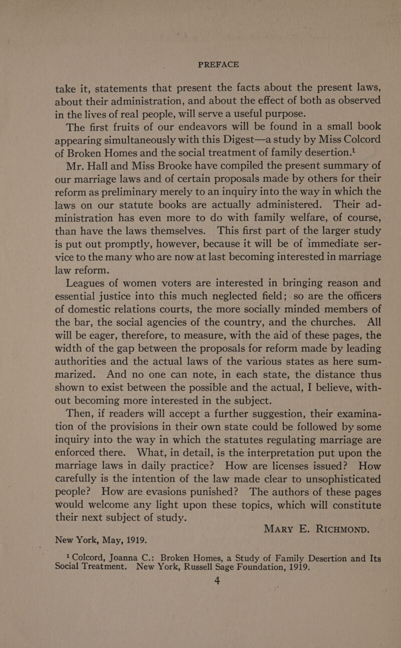 take it, statements that present the facts about the present laws, about their administration, and about the effect of both as observed in the lives of real people, will serve a useful purpose. The first fruits of our endeavors will be found in a small book appearing simultaneously with this Digest—a study by Miss Colcord of Broken Homes and the social treatment of family desertion.! Mr. Hall and Miss Brooke have compiled the present summary of our marriage laws and of certain proposals made by others for their reform as preliminary merely to an inquiry into the way in which the laws on our statute books are actually administered. Their ad- ministration has even more to do with family welfare, of course, than have the laws themselves. This first part of the larger study is put out promptly, however, because it will be of immediate ser- vice to the many who are now at last becoming interested in marriage law reform. Leagues of women voters are interested in bringing reason and essential justice into this much neglected field;.so are the officers of domestic relations courts, the more socially minded members of the bar, the social agencies of the country, and the churches. All will be eager, therefore, to measure, with the aid of these pages, the width of the gap between the proposals for reform made by leading authorities and the actual laws of the various states as here sum- marized. And no one can note, in each state, the distance thus shown to exist between the possible and the actual, I believe, with- out becoming more interested in the subject. Then, if readers will accept a further suggestion, their examina- tion of the provisions in their own state could be followed by some inquiry into the way in which the statutes regulating marriage are enforced there. What, in detail, is the interpretation put upon the marriage laws in daily practice? How are licenses issued? How carefully is the intention of the law made clear to unsophisticated people? How are evasions punished? The authors of these pages would welcome any light upon these topics, which will constitute their next subject of study. Mary E. RICHMOND. New York, May, 1919. 1 Colcord, Joanna C.: Broken Homes, a Study of Family Desertion and Its Social Treatment. New York, Russell Sage Foundation, 1919.