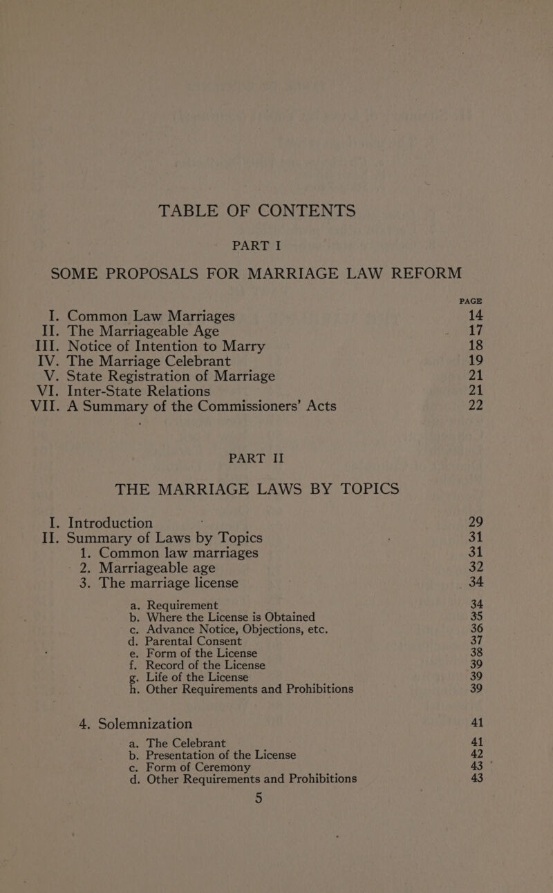 TABLE OF CONTENTS PART I SOME PROPOSALS FOR MARRIAGE LAW REFORM I. Common Law Marriages 14 II. The Marriageable Age may III. Notice of Intention to Marry 18 IV. The Marriage Celebrant 19 V. State Registration of Marriage pA VI. Inter-State Relations 21 VII. A Summary of the Commissioners’ Acts 22 PART II THE MARRIAGE LAWS BY TOPICS I. Introduction 29 II. Summary of Laws Be Topics . 31 1. Common law marriages 31 2. Marriageable age 32 3. The marriage license | 34 a. Requirement 34 b. Where the License is Obtained 35 c. Advance Notice, Objections, etc. 36 d. Parental Consent 37 e. Form of the License 38 f. Record of the License 39 g. Life of the License 39 h. Other Requirements and Prohibitions 39 4, Solemnization Al a. The Celebrant 41 b. Presentation of the License 42 c. Form of Ceremony 43 ° d. Other Requirements and Prohibitions 43