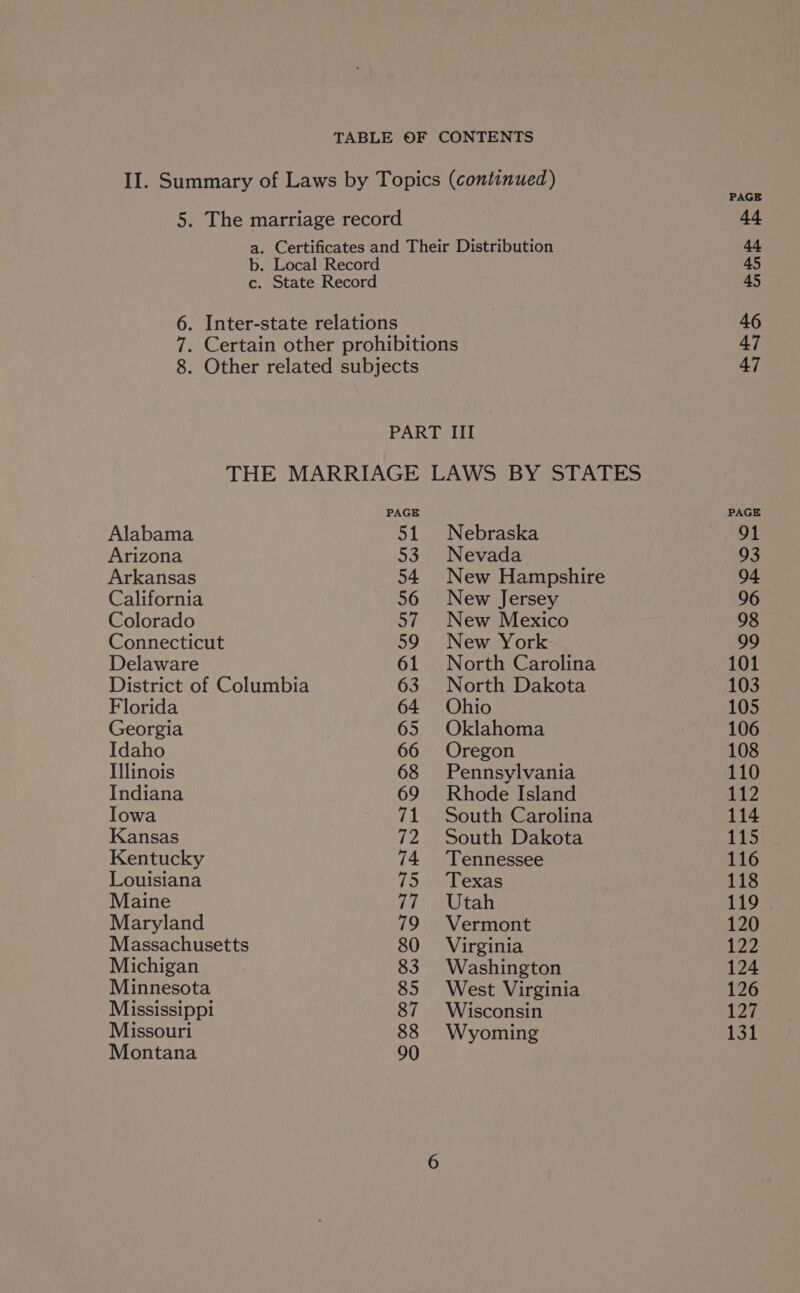 II. Summary of Laws by Topics (continued) 5. The marriage record 44 a. Certificates and Their Distribution 44 b. Local Record 45 c. State Record 45 6. Inter-state relations 46 7. Certain other prohibitions 47 8. Other related subjects 47 PART III THE MARRIAGE LAWS BY STATES PAGE PAGE Alabama 51 Nebraska 91 Arizona 53 Nevada 93 Arkansas 54 New Hampshire 94 California 56 New Jersey 96 Colorado 57 New Mexico 98 Connecticut 59 New York 99 Delaware 61 North Carolina 101 District of Columbia 63 North Dakota 103 Florida 64 Ohio 105 Georgia 65 Oklahoma 106 Idaho 66 Oregon 108 Illinois 68 Pennsylvania 110 Indiana 69 Rhode Island 112 Iowa 71 South Carolina 114 Kansas 72 South Dakota 115 Kentucky 74 ‘Tennessee 116 Louisiana 75 Texas 118 Maine 77. ‘Utah 119 Maryland 79 Vermont 120 Massachusetts 80 Virginia 122 Michigan 83 Washington 124 Minnesota 85 West Virginia 126 Mississippi 87 Wisconsin 127 Missouri 88 Wyoming 131 Montana 90