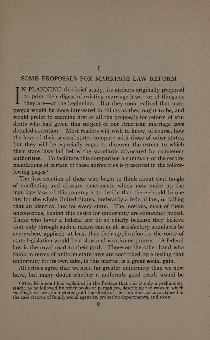 I SOME PROPOSALS FOR MARRIAGE LAW REFORM N PLANNING this brief study, its authors originally proposed | to print their digest of existing marriage laws—or of things as they are—at the beginning. But they soon realized that most people would be more interested in things as they ought to be, and would prefer to examine first of all the proposals for reform of stu- dents who had given this subject of our American marriage laws detailed attention. Most readers will wish to know, of course, how the laws of their several states compare with those of other states, but they will be especially eager to discover the extent to which their state laws fall below the standards advocated by competent authorities. To facilitate this comparison a summary of the recom- mendations of certain of these authorities is presented in the follow- lowing pages.! The first reaction of those who begin to think about that tangle of conflicting and obscure enactments which now make up the marriage laws of this country is to decide that there should be one law for the whole United States, preferably a federal law, or failing that an identical law for every state. The motives, most of them unconscious, behind this desire for uniformity are somewhat mixed. Those who favor a federal law do so chiefly because they believe that only through such a means can.at all satisfactory standards be everywhere applied; at least that their application by the route of state legislation would be a slow and wearisome process. A federal law is the royal road to their goal. Those on the other hand who think in terms of uniform state laws are controlled by a feeling that uniformity for its own sake, in this matter, is a great social gain. All critics agree that we need far greater uniformity than we now have, but many doubt whether a uniformly good result would be 1 Miss Richmond has explained in the Preface that this is only a preliminary study, to be followed by other books or pamphlets, describing the ways in which existing laws are administered, and the effects of their administration as traced in the case records of family social agencies, probation departments, and so on.